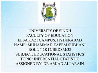 UNIVERSITY OF SINDH
FACULTY OF EDUCATION
ELSA KAZI CAMPUS, HYDERABAD
NAME: MUHAMMAD ZAEEM SUBHANI
ROLL # 2K17/BEDSM/38
SUBJECT: EDUCATIONAL STATISTICS
TOPIC: INFERENTIAL STATISTIC
ASSIGNED BY: DR AMJAD ALI ARAIN