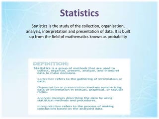 Statistics
Statistics is the study of the collection, organisation,
analysis, interpretation and presentation of data. It is built
up from the field of mathematics known as probability
