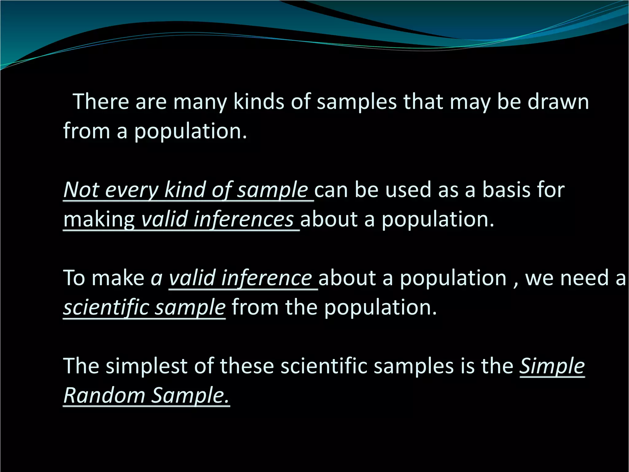 There are many kinds of samples that may be drawn
from a population.
Not every kind of sample can be used as a basis for
making valid inferences about a population.
To make a valid inference about a population , we need a
scientific sample from the population.
The simplest of these scientific samples is the Simple
Random Sample.
 