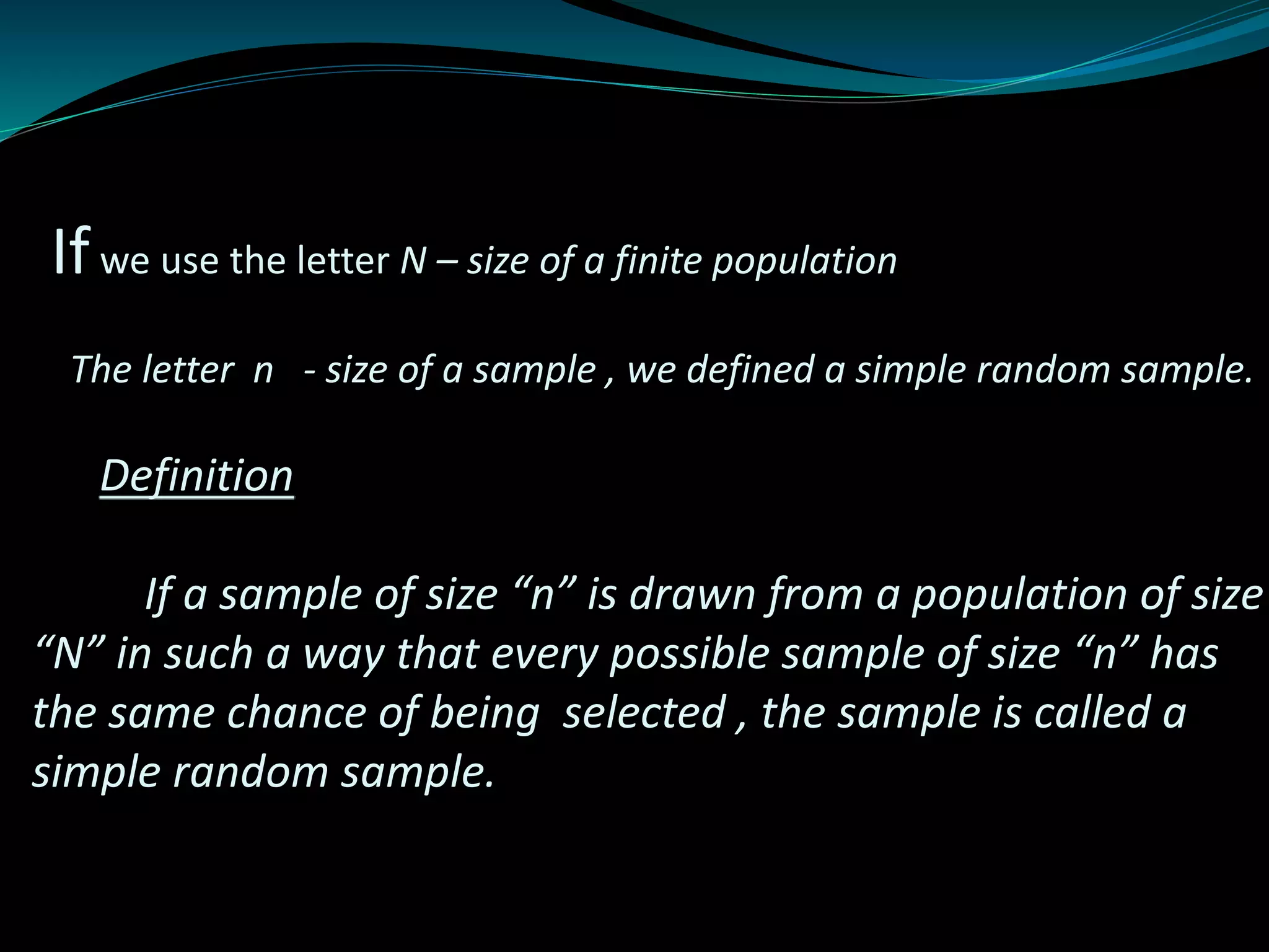 Ifwe use the letter N – size of a finite population
The letter n - size of a sample , we defined a simple random sample.
Definition
If a sample of size “n” is drawn from a population of size
“N” in such a way that every possible sample of size “n” has
the same chance of being selected , the sample is called a
simple random sample.
 