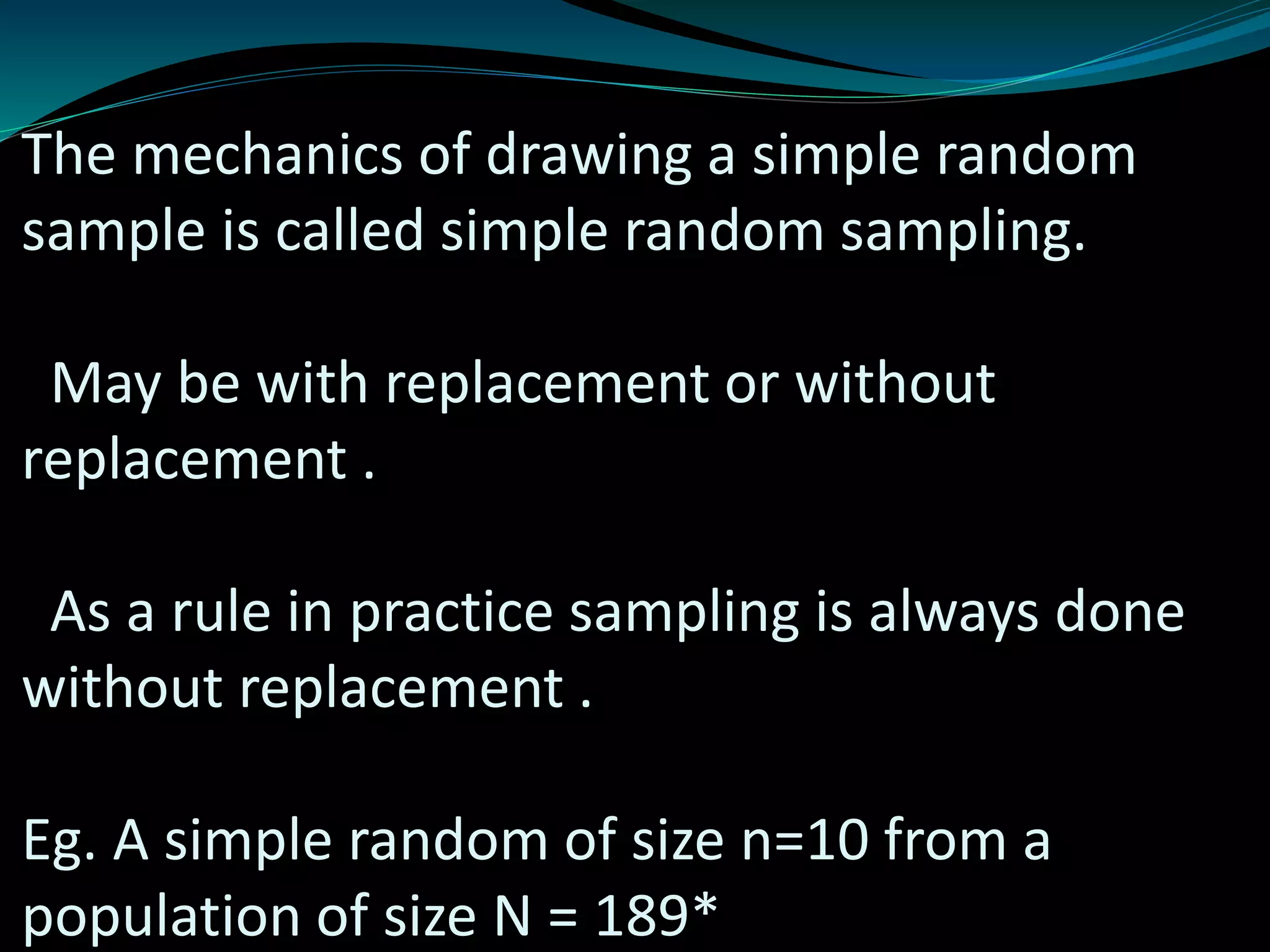 The mechanics of drawing a simple random
sample is called simple random sampling.
May be with replacement or without
replacement .
As a rule in practice sampling is always done
without replacement .
Eg. A simple random of size n=10 from a
population of size N = 189*
 
