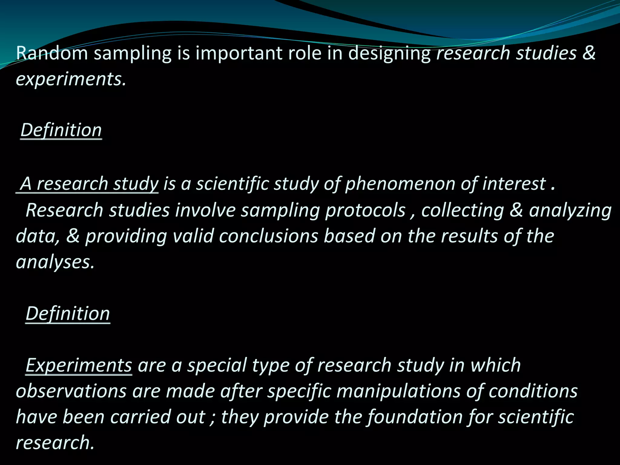 Random sampling is important role in designing research studies &
experiments.
Definition
A research study is a scientific study of phenomenon of interest .
Research studies involve sampling protocols , collecting & analyzing
data, & providing valid conclusions based on the results of the
analyses.
Definition
Experiments are a special type of research study in which
observations are made after specific manipulations of conditions
have been carried out ; they provide the foundation for scientific
research.
 