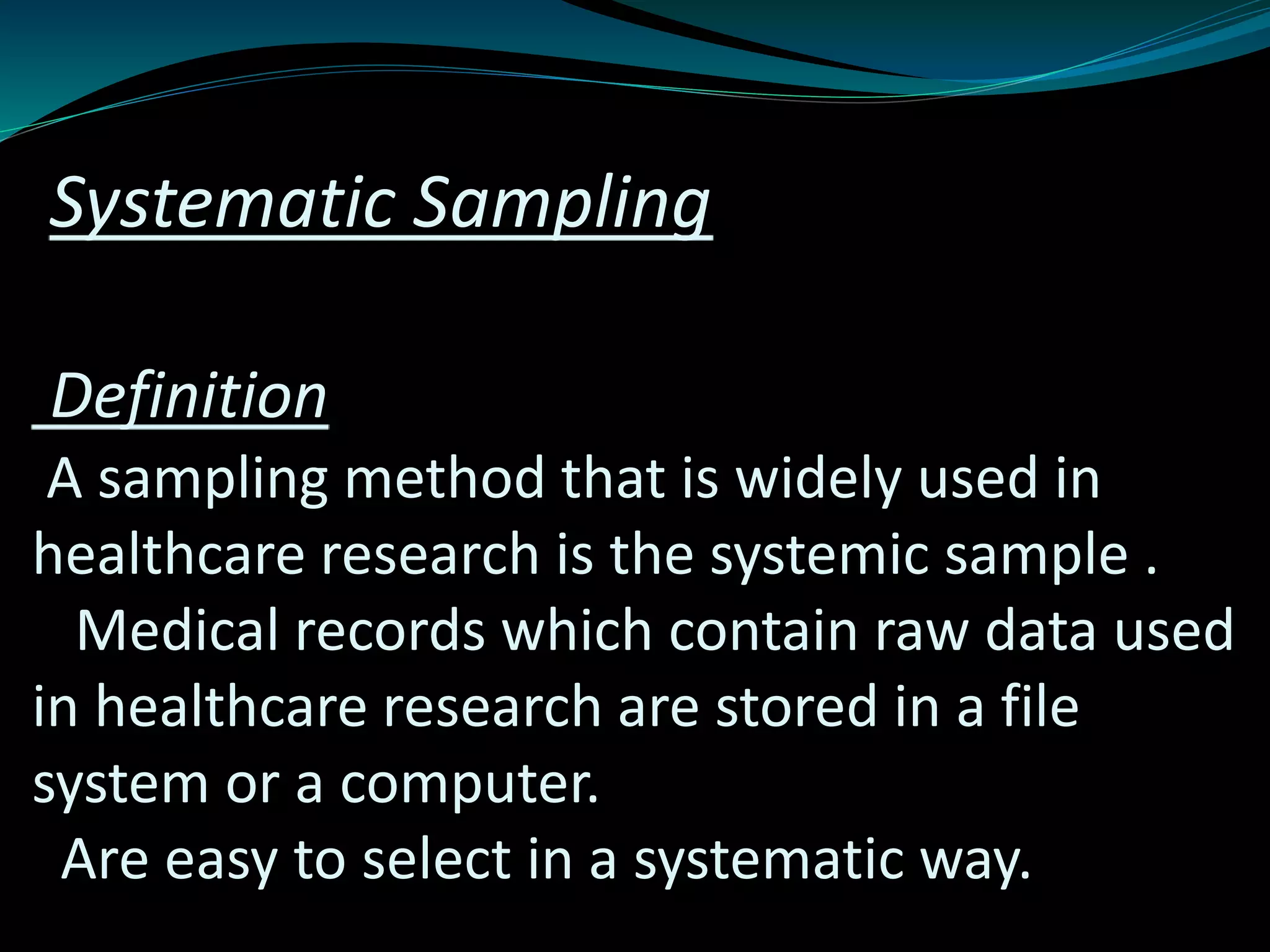 Systematic Sampling
Definition
A sampling method that is widely used in
healthcare research is the systemic sample .
Medical records which contain raw data used
in healthcare research are stored in a file
system or a computer.
Are easy to select in a systematic way.
 
