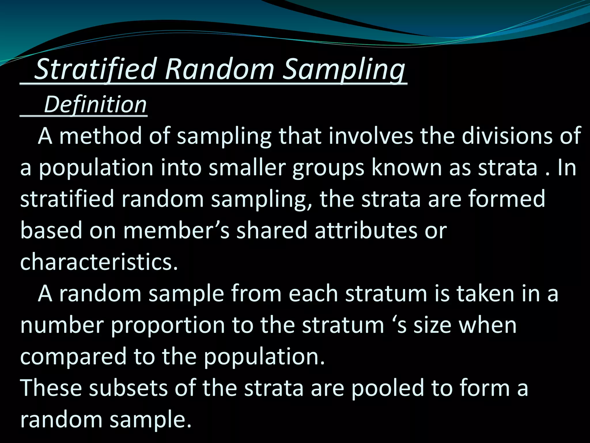 Stratified Random Sampling
Definition
A method of sampling that involves the divisions of
a population into smaller groups known as strata . In
stratified random sampling, the strata are formed
based on member’s shared attributes or
characteristics.
A random sample from each stratum is taken in a
number proportion to the stratum ‘s size when
compared to the population.
These subsets of the strata are pooled to form a
random sample.
 
