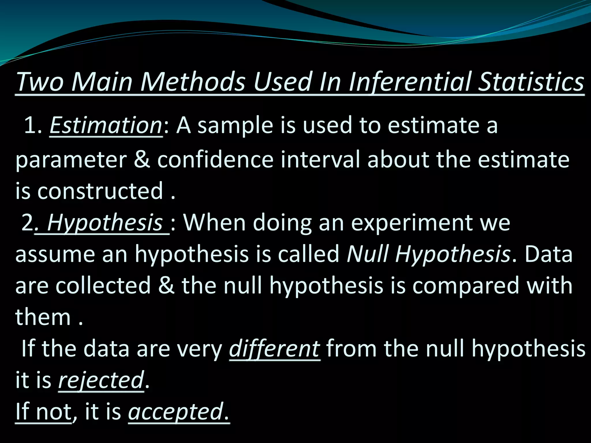 Two Main Methods Used In Inferential Statistics
1. Estimation: A sample is used to estimate a
parameter & confidence interval about the estimate
is constructed .
2. Hypothesis : When doing an experiment we
assume an hypothesis is called Null Hypothesis. Data
are collected & the null hypothesis is compared with
them .
If the data are very different from the null hypothesis
it is rejected.
If not, it is accepted.
 