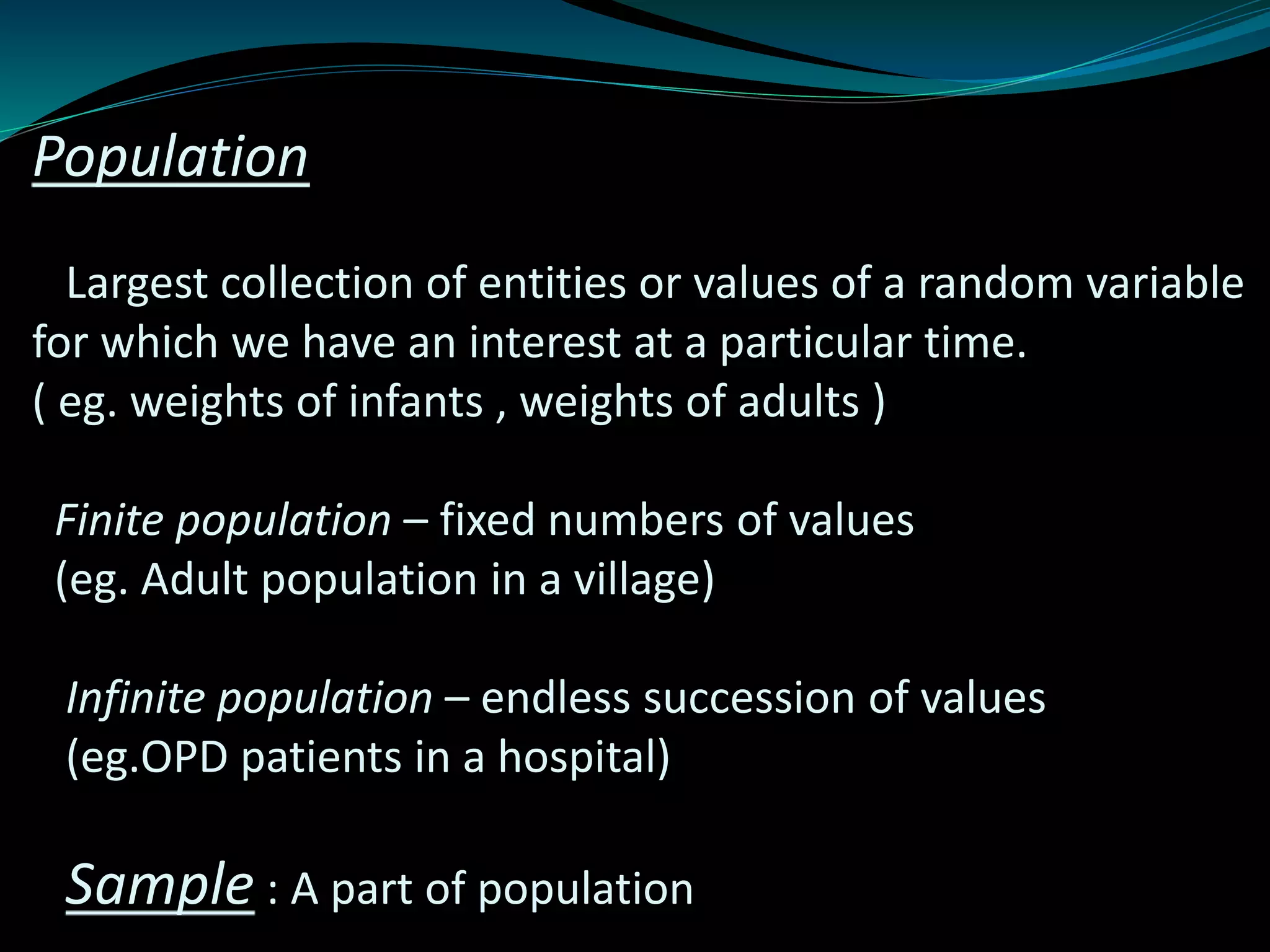 Population
Largest collection of entities or values of a random variable
for which we have an interest at a particular time.
( eg. weights of infants , weights of adults )
Finite population – fixed numbers of values
(eg. Adult population in a village)
Infinite population – endless succession of values
(eg.OPD patients in a hospital)
Sample : A part of population
 
