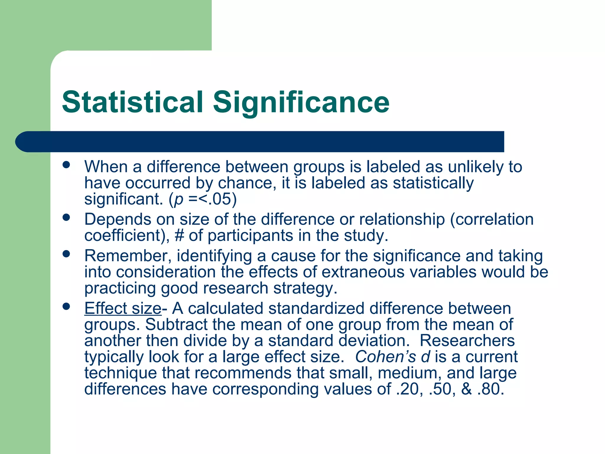 Statistical Significance
 When a difference between groups is labeled as unlikely to
have occurred by chance, it is labeled as statistically
significant. (p =<.05)
 Depends on size of the difference or relationship (correlation
coefficient), # of participants in the study.
 Remember, identifying a cause for the significance and taking
into consideration the effects of extraneous variables would be
practicing good research strategy.
 Effect size- A calculated standardized difference between
groups. Subtract the mean of one group from the mean of
another then divide by a standard deviation. Researchers
typically look for a large effect size. Cohen’s d is a current
technique that recommends that small, medium, and large
differences have corresponding values of .20, .50, & .80.
 