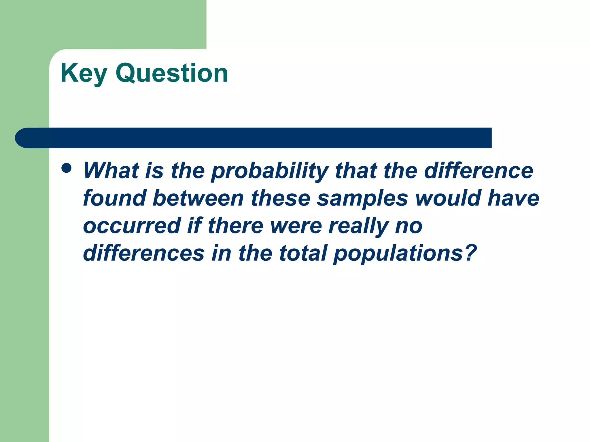 Key Question
 What is the probability that the difference
found between these samples would have
occurred if there were really no
differences in the total populations?
 