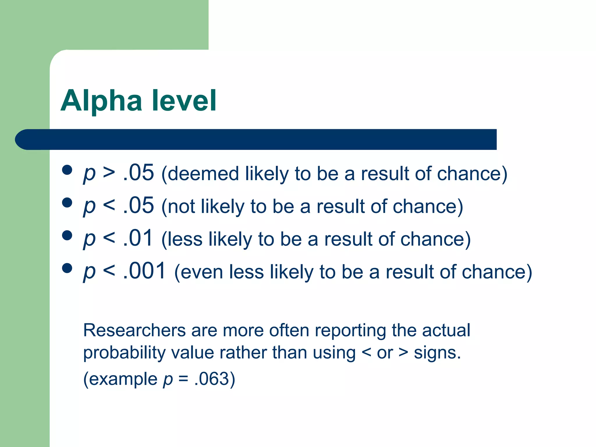 Alpha level
 p > .05 (deemed likely to be a result of chance)
 p < .05 (not likely to be a result of chance)
 p < .01 (less likely to be a result of chance)
 p < .001 (even less likely to be a result of chance)
Researchers are more often reporting the actual
probability value rather than using < or > signs.
(example p = .063)
 