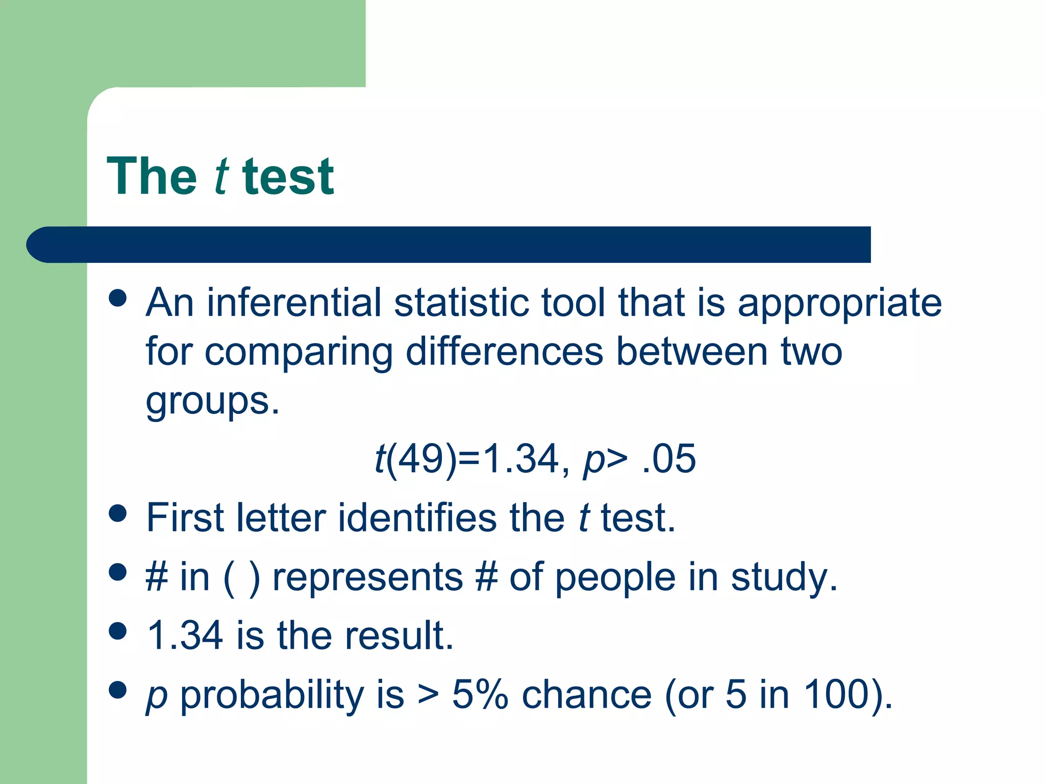 The t test
 An inferential statistic tool that is appropriate
for comparing differences between two
groups.
t(49)=1.34, p> .05
 First letter identifies the t test.
 # in ( ) represents # of people in study.
 1.34 is the result.
 p probability is > 5% chance (or 5 in 100).
 