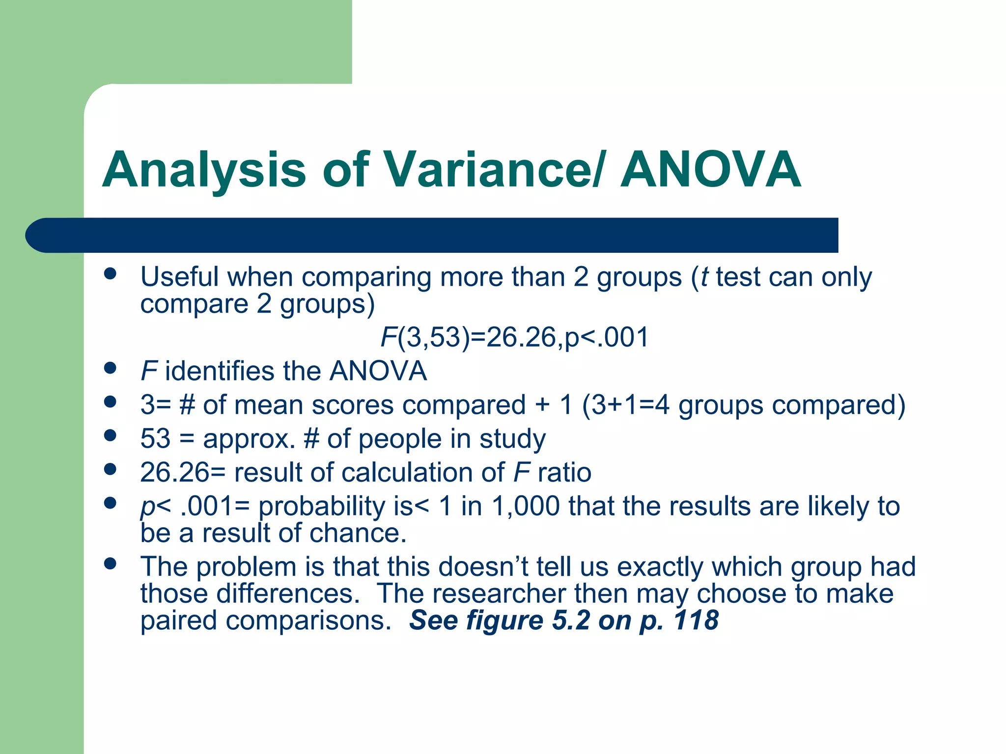Analysis of Variance/ ANOVA
 Useful when comparing more than 2 groups (t test can only
compare 2 groups)
F(3,53)=26.26,p<.001
 F identifies the ANOVA
 3= # of mean scores compared + 1 (3+1=4 groups compared)
 53 = approx. # of people in study
 26.26= result of calculation of F ratio
 p< .001= probability is< 1 in 1,000 that the results are likely to
be a result of chance.
 The problem is that this doesn’t tell us exactly which group had
those differences. The researcher then may choose to make
paired comparisons. See figure 5.2 on p. 118
 