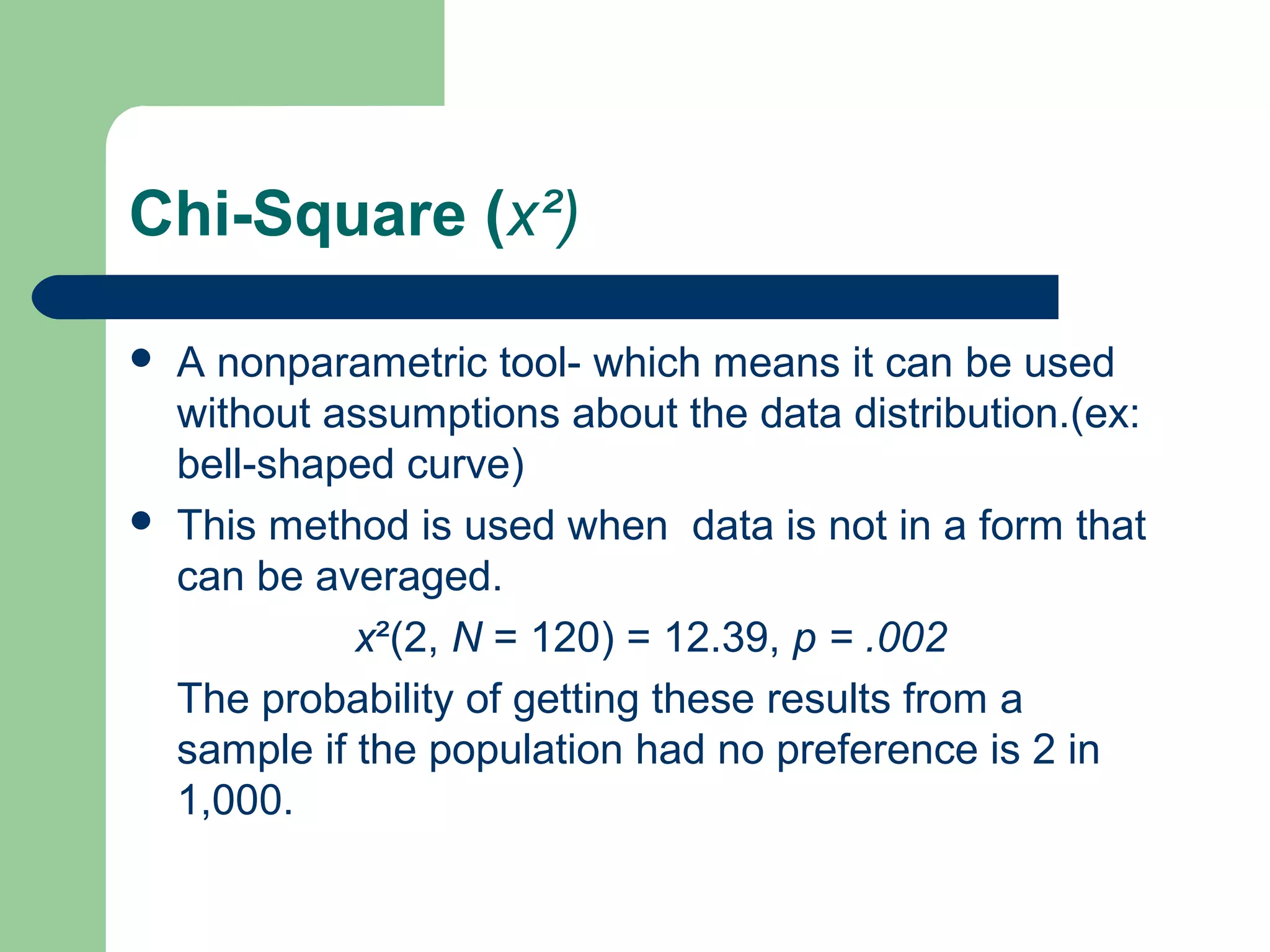 Chi-Square (x²)
 A nonparametric tool- which means it can be used
without assumptions about the data distribution.(ex:
bell-shaped curve)
 This method is used when data is not in a form that
can be averaged.
x²(2, N = 120) = 12.39, p = .002
The probability of getting these results from a
sample if the population had no preference is 2 in
1,000.
 