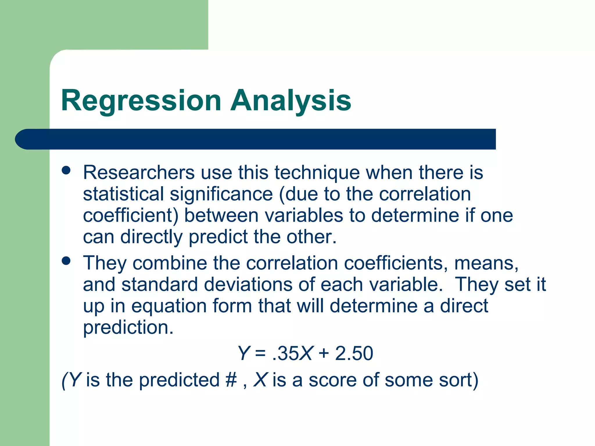 Regression Analysis
 Researchers use this technique when there is
statistical significance (due to the correlation
coefficient) between variables to determine if one
can directly predict the other.
 They combine the correlation coefficients, means,
and standard deviations of each variable. They set it
up in equation form that will determine a direct
prediction.
Y = .35X + 2.50
(Y is the predicted # , X is a score of some sort)
 
