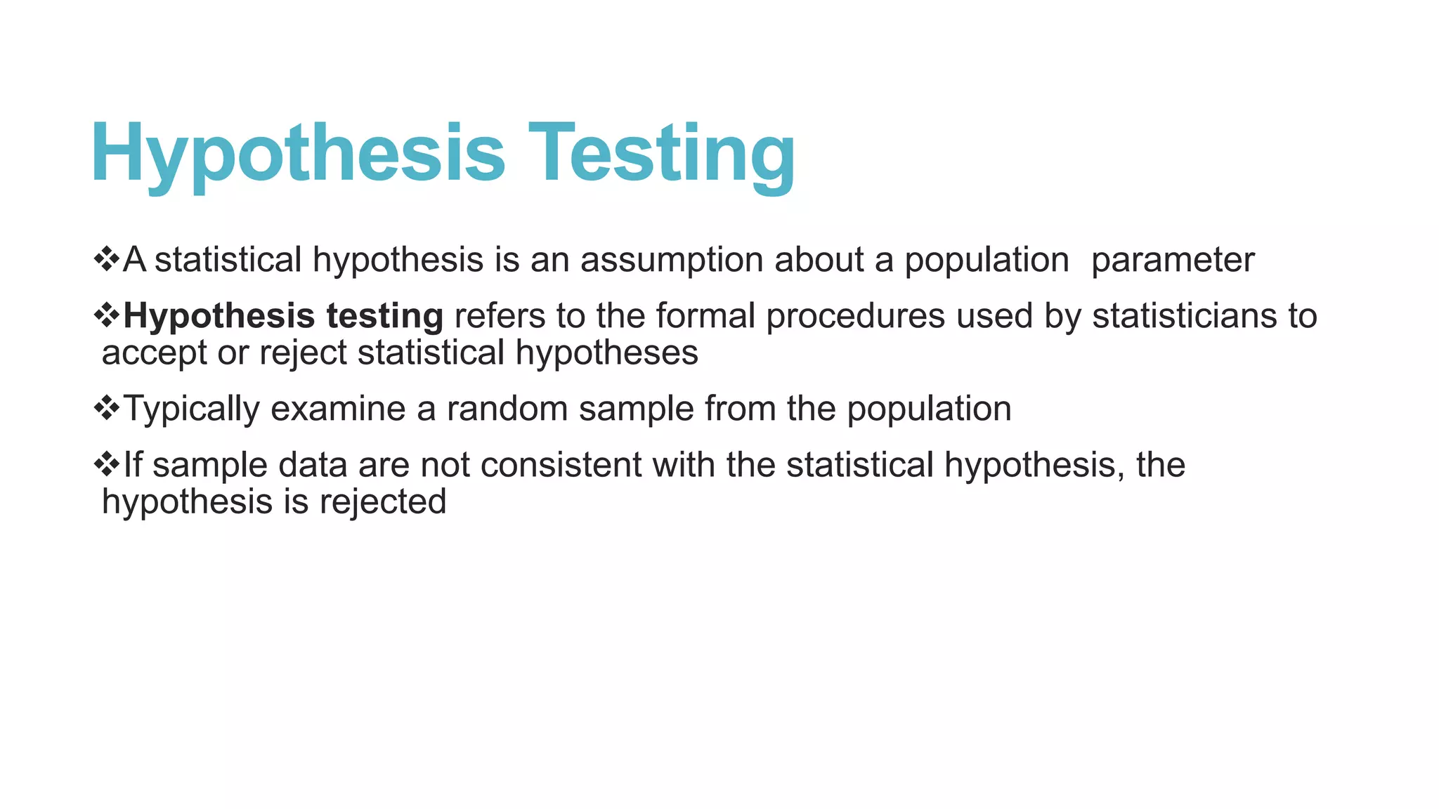 Hypothesis Testing
A statistical hypothesis is an assumption about a population parameter
Hypothesis testing refers to the formal procedures used by statisticians to
accept or reject statistical hypotheses
Typically examine a random sample from the population

If sample data are not consistent with the statistical hypothesis, the
hypothesis is rejected

 