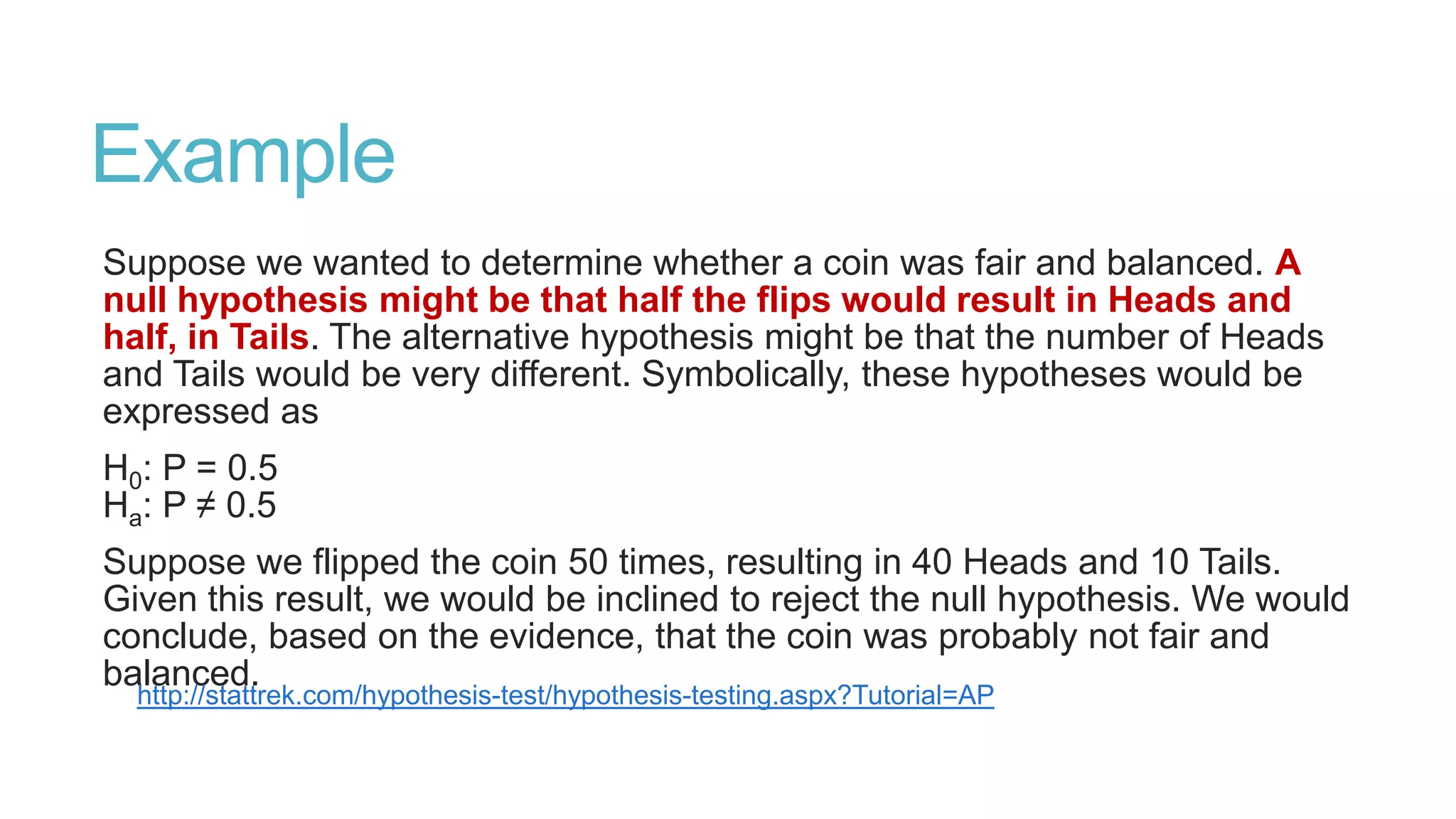 Example
Suppose we wanted to determine whether a coin was fair and balanced. A
null hypothesis might be that half the flips would result in Heads and
half, in Tails. The alternative hypothesis might be that the number of Heads
and Tails would be very different. Symbolically, these hypotheses would be
expressed as
H0: P = 0.5
Ha: P ≠ 0.5
Suppose we flipped the coin 50 times, resulting in 40 Heads and 10 Tails.
Given this result, we would be inclined to reject the null hypothesis. We would
conclude, based on the evidence, that the coin was probably not fair and
balanced.
http://stattrek.com/hypothesis-test/hypothesis-testing.aspx?Tutorial=AP

 
