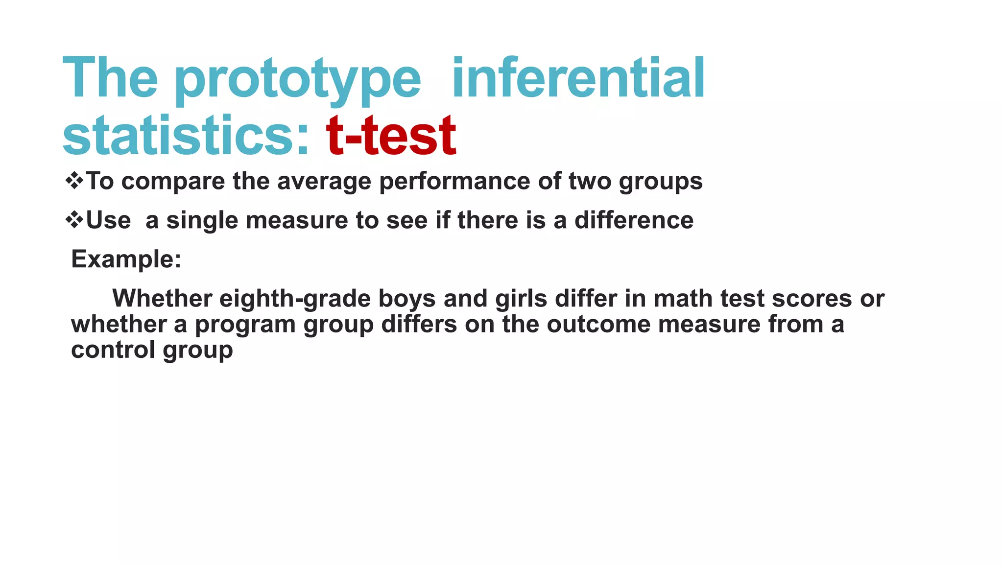 The prototype inferential
statistics: t-test
To compare the average performance of two groups
Use a single measure to see if there is a difference
Example:
Whether eighth-grade boys and girls differ in math test scores or
whether a program group differs on the outcome measure from a
control group

 