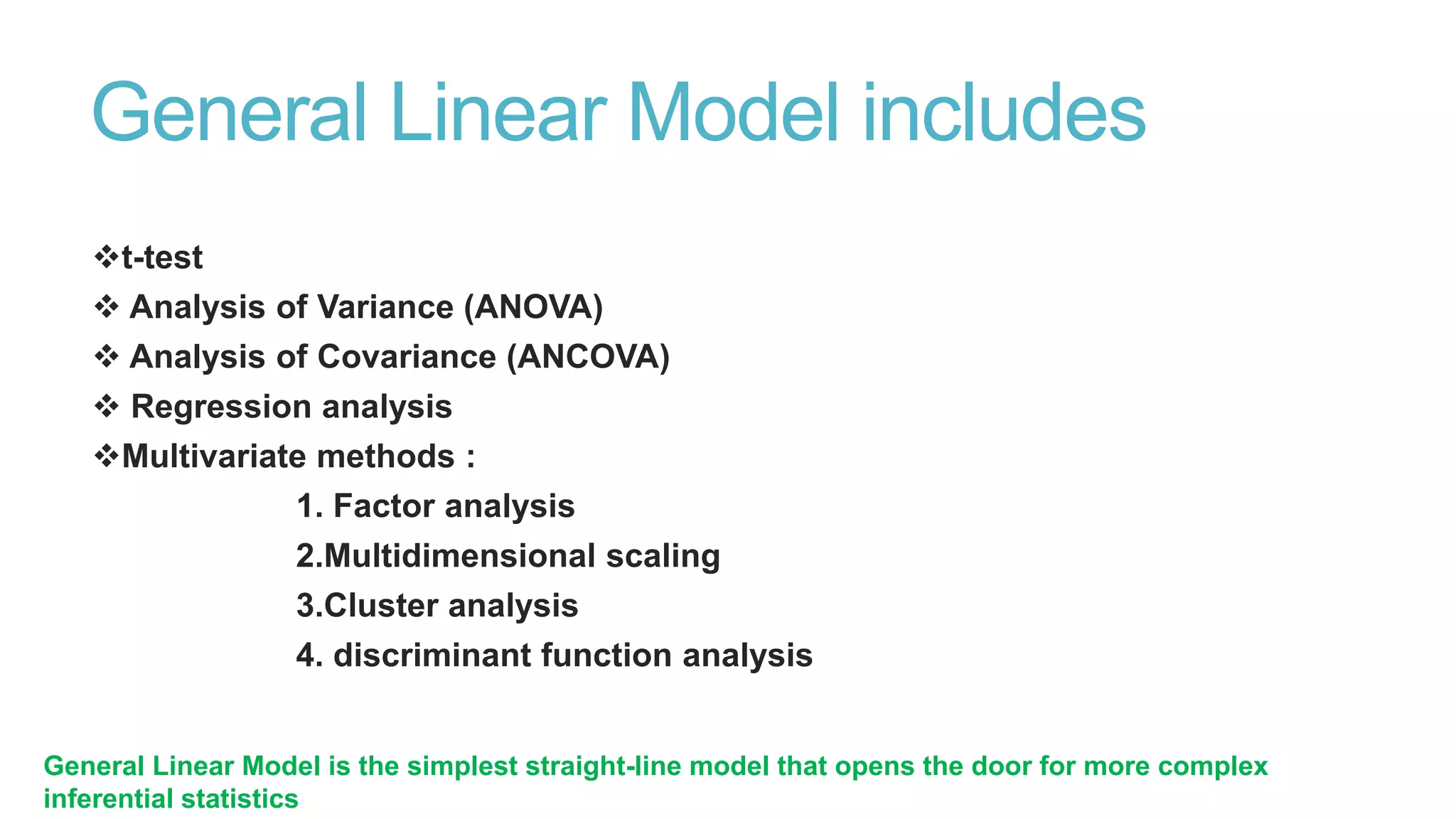 General Linear Model includes
t-test
 Analysis of Variance (ANOVA)
 Analysis of Covariance (ANCOVA)
 Regression analysis
Multivariate methods :
1. Factor analysis
2.Multidimensional scaling
3.Cluster analysis
4. discriminant function analysis
General Linear Model is the simplest straight-line model that opens the door for more complex
inferential statistics

 