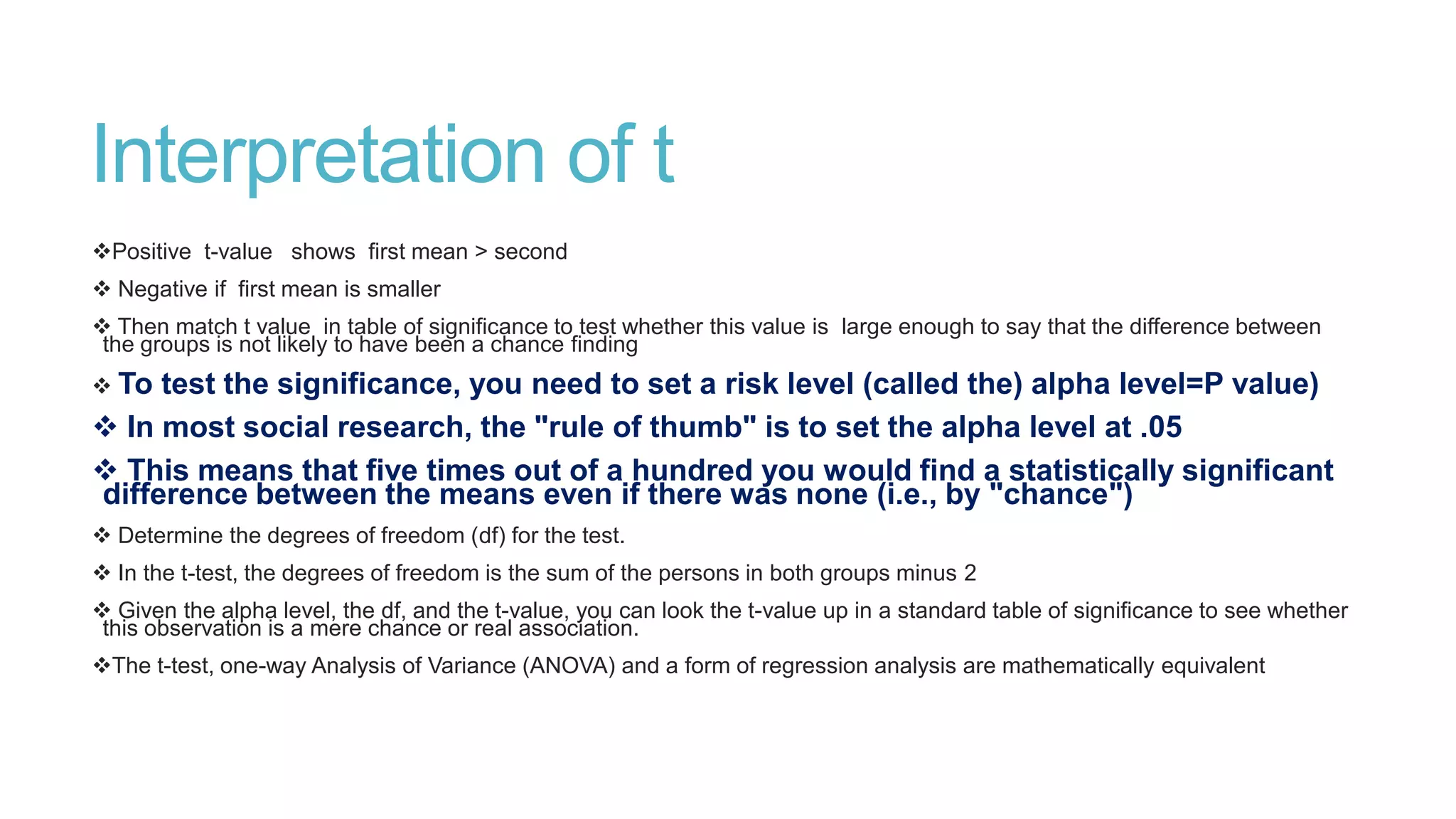 Interpretation of t
Positive t-value shows first mean > second

 Negative if first mean is smaller
 Then match t value in table of significance to test whether this value is large enough to say that the difference between
the groups is not likely to have been a chance finding
 To

test the significance, you need to set a risk level (called the) alpha level=P value)
 In most social research, the "rule of thumb" is to set the alpha level at .05
 This means that five times out of a hundred you would find a statistically significant
difference between the means even if there was none (i.e., by "chance")
 Determine the degrees of freedom (df) for the test.
 In the t-test, the degrees of freedom is the sum of the persons in both groups minus 2
 Given the alpha level, the df, and the t-value, you can look the t-value up in a standard table of significance to see whether
this observation is a mere chance or real association.

The t-test, one-way Analysis of Variance (ANOVA) and a form of regression analysis are mathematically equivalent

 