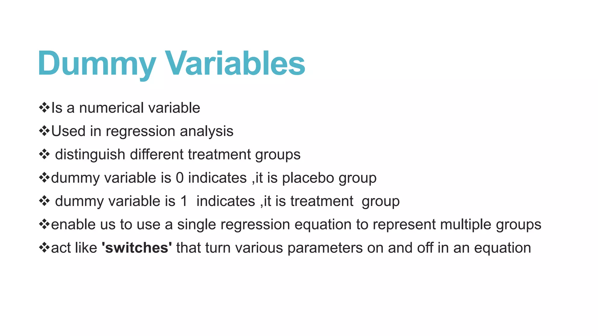 Dummy Variables
Is a numerical variable
Used in regression analysis
 distinguish different treatment groups
dummy variable is 0 indicates ,it is placebo group

 dummy variable is 1 indicates ,it is treatment group
enable us to use a single regression equation to represent multiple groups
act like 'switches' that turn various parameters on and off in an equation

 