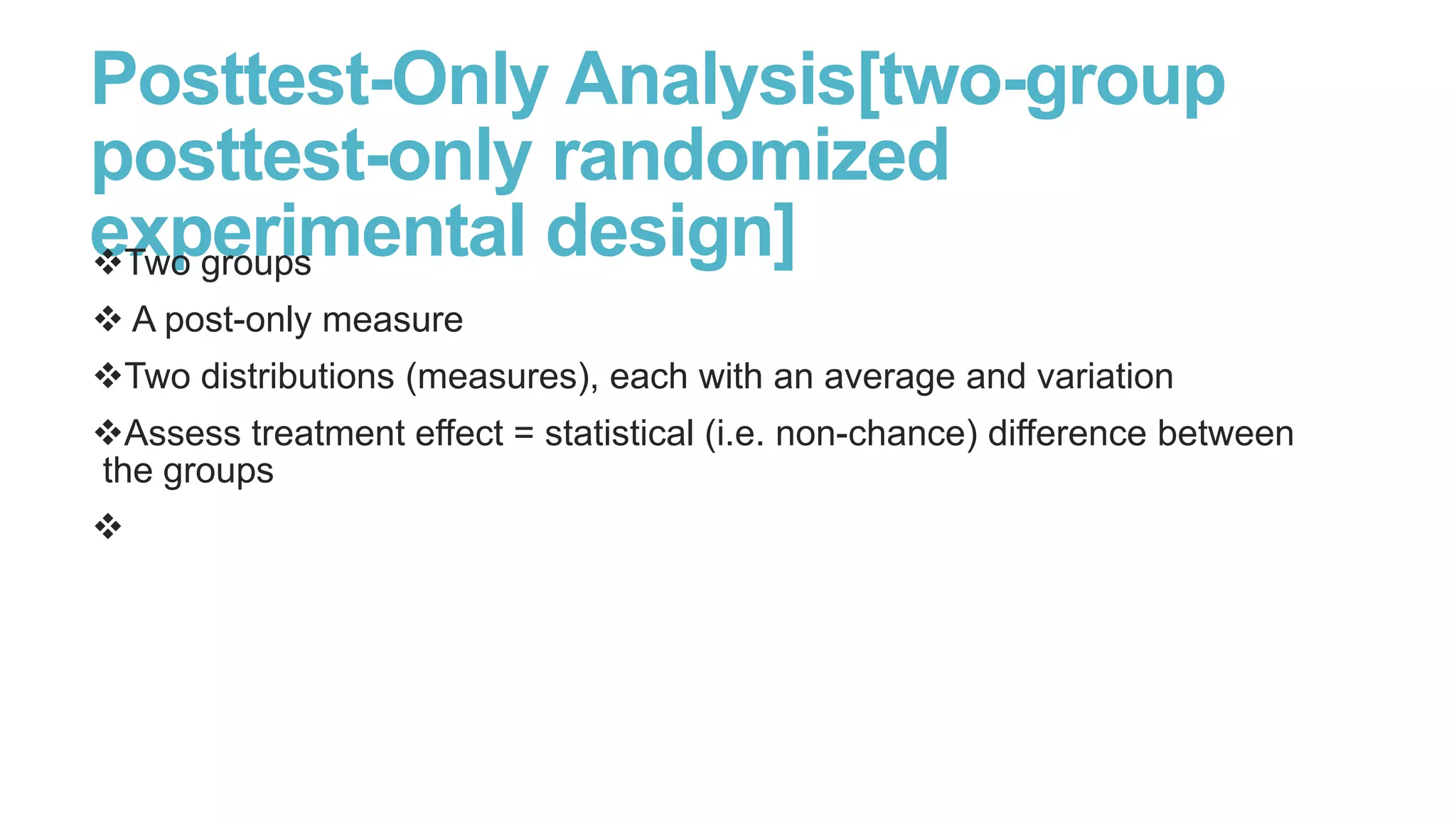 Posttest-Only Analysis[two-group
posttest-only randomized
experimental design]
Two groups
 A post-only measure
Two distributions (measures), each with an average and variation
Assess treatment effect = statistical (i.e. non-chance) difference between
the groups


 