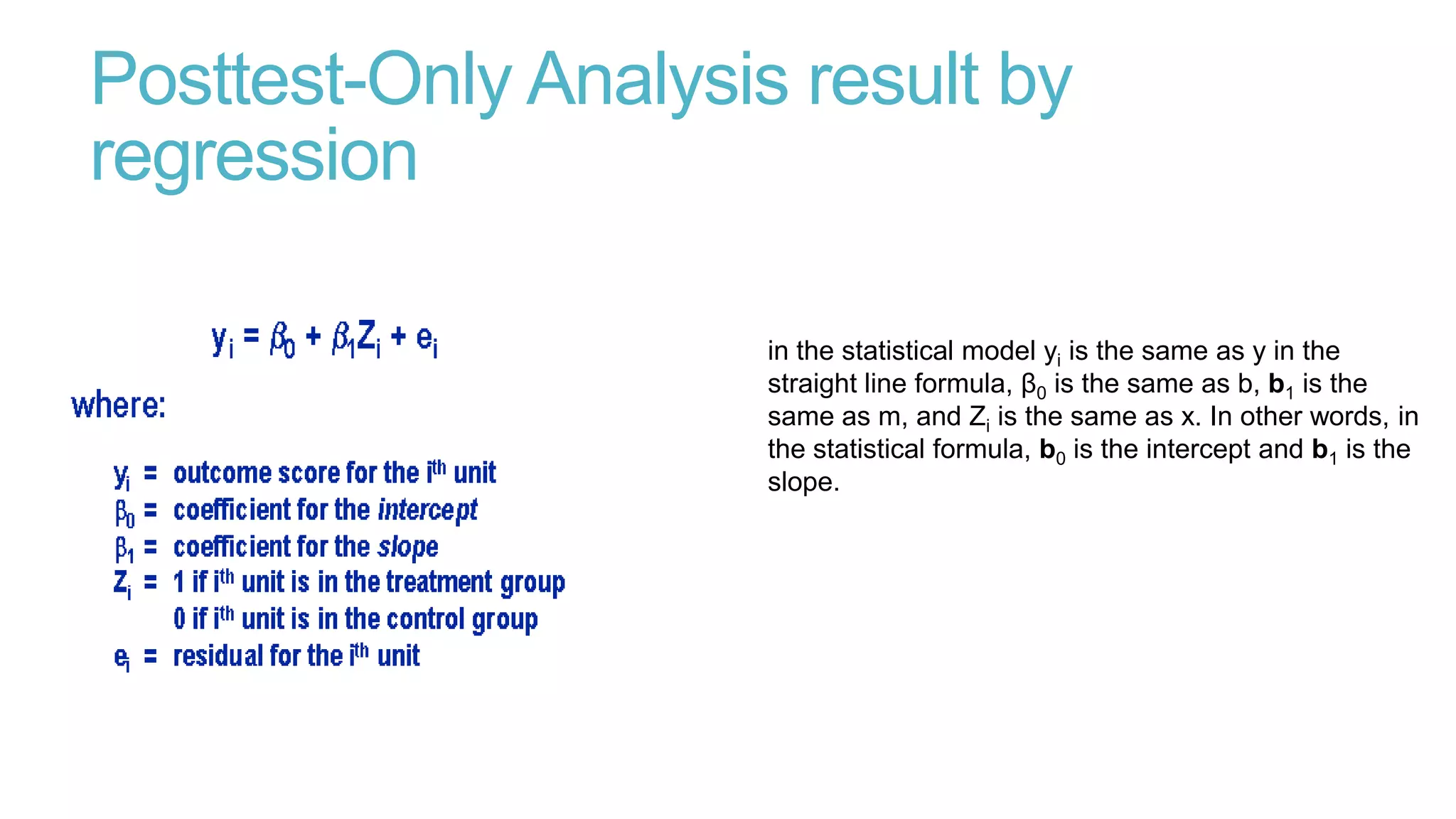 Posttest-Only Analysis result by
regression
in the statistical model yi is the same as y in the
straight line formula, β0 is the same as b, b1 is the
same as m, and Zi is the same as x. In other words, in
the statistical formula, b0 is the intercept and b1 is the
slope.

 