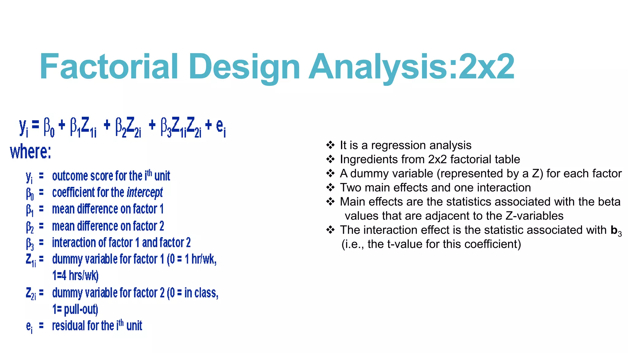 Factorial Design Analysis:2x2






It is a regression analysis
Ingredients from 2x2 factorial table
A dummy variable (represented by a Z) for each factor
Two main effects and one interaction
Main effects are the statistics associated with the beta
values that are adjacent to the Z-variables
 The interaction effect is the statistic associated with b3
(i.e., the t-value for this coefficient)

 
