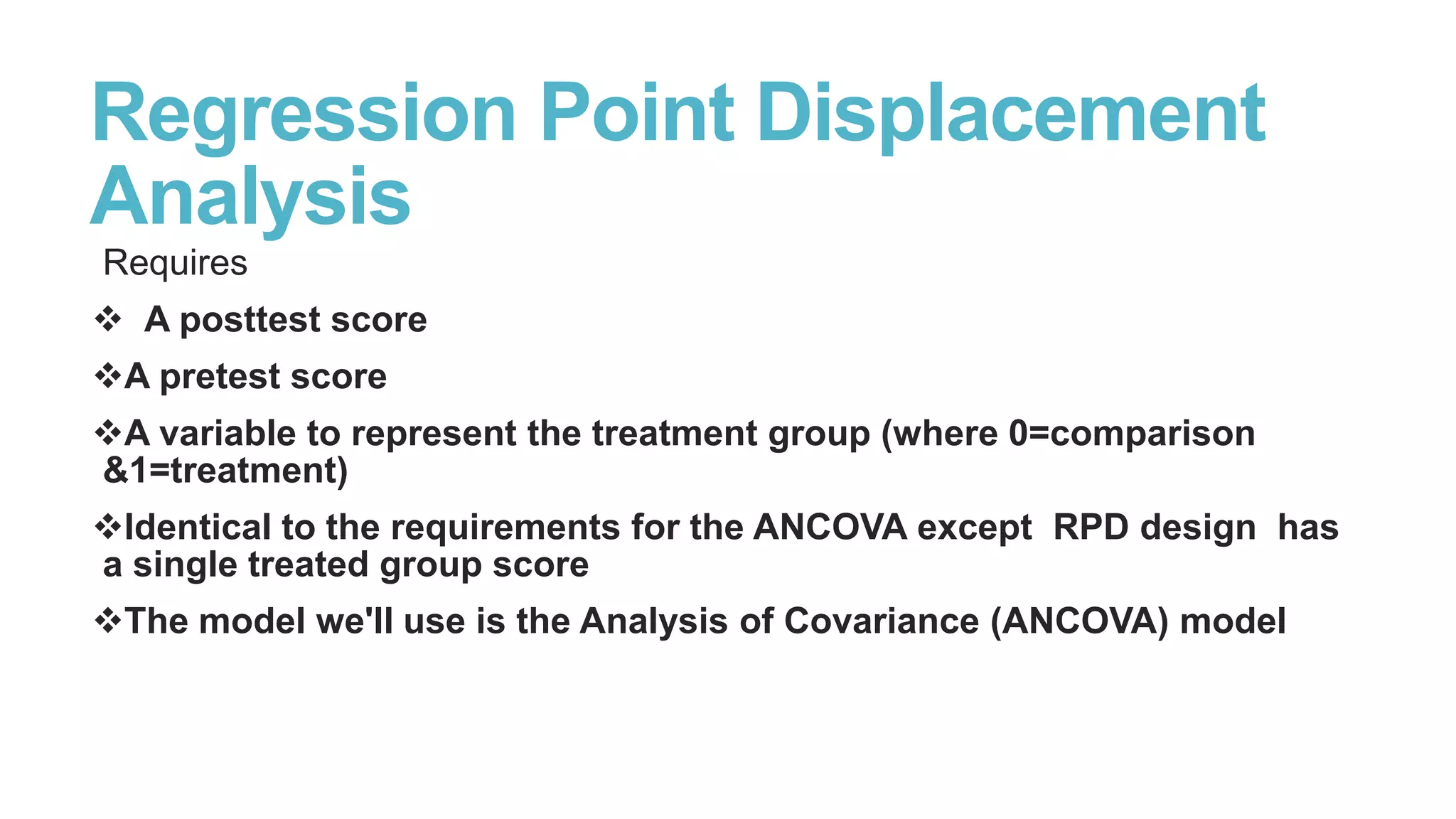 Regression Point Displacement
Analysis
Requires
 A posttest score
A pretest score
A variable to represent the treatment group (where 0=comparison
&1=treatment)
Identical to the requirements for the ANCOVA except RPD design has
a single treated group score
The model we'll use is the Analysis of Covariance (ANCOVA) model

 