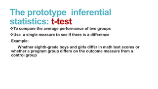 The prototype inferential
statistics: t-test
To compare the average performance of two groups
Use a single measure to see if there is a difference
Example:
Whether eighth-grade boys and girls differ in math test scores or
whether a program group differs on the outcome measure from a
control group

 