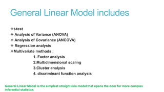 General Linear Model includes
t-test
 Analysis of Variance (ANOVA)
 Analysis of Covariance (ANCOVA)
 Regression analysis
Multivariate methods :
1. Factor analysis
2.Multidimensional scaling
3.Cluster analysis
4. discriminant function analysis
General Linear Model is the simplest straight-line model that opens the door for more complex
inferential statistics

 