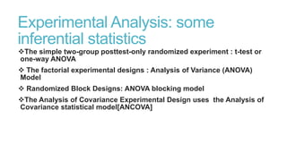 Experimental Analysis: some
inferential statistics
The simple two-group posttest-only randomized experiment : t-test or
one-way ANOVA
 The factorial experimental designs : Analysis of Variance (ANOVA)
Model
 Randomized Block Designs: ANOVA blocking model
The Analysis of Covariance Experimental Design uses the Analysis of
Covariance statistical model[ANCOVA]

 