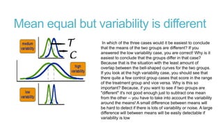 Mean equal but variability is different
In which of the three cases would it be easiest to conclude
that the means of the two groups are different? If you
answered the low variability case, you are correct! Why is it
easiest to conclude that the groups differ in that case?
Because that is the situation with the least amount of
overlap between the bell-shaped curves for the two groups.
If you look at the high variability case, you should see that
there quite a few control group cases that score in the range
of the treatment group and vice versa. Why is this so
important? Because, if you want to see if two groups are
"different" it's not good enough just to subtract one mean
from the other -- you have to take into account the variability
around the means! A small difference between means will
be hard to detect if there is lots of variability or noise. A large
difference will between means will be easily detectable if
variability is low

 