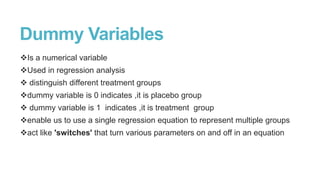 Dummy Variables
Is a numerical variable
Used in regression analysis
 distinguish different treatment groups
dummy variable is 0 indicates ,it is placebo group

 dummy variable is 1 indicates ,it is treatment group
enable us to use a single regression equation to represent multiple groups
act like 'switches' that turn various parameters on and off in an equation

 