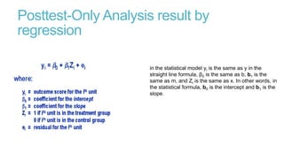 Posttest-Only Analysis result by
regression
in the statistical model yi is the same as y in the
straight line formula, β0 is the same as b, b1 is the
same as m, and Zi is the same as x. In other words, in
the statistical formula, b0 is the intercept and b1 is the
slope.

 