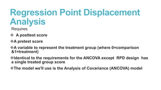 Regression Point Displacement
Analysis
Requires
 A posttest score
A pretest score
A variable to represent the treatment group (where 0=comparison
&1=treatment)
Identical to the requirements for the ANCOVA except RPD design has
a single treated group score
The model we'll use is the Analysis of Covariance (ANCOVA) model

 