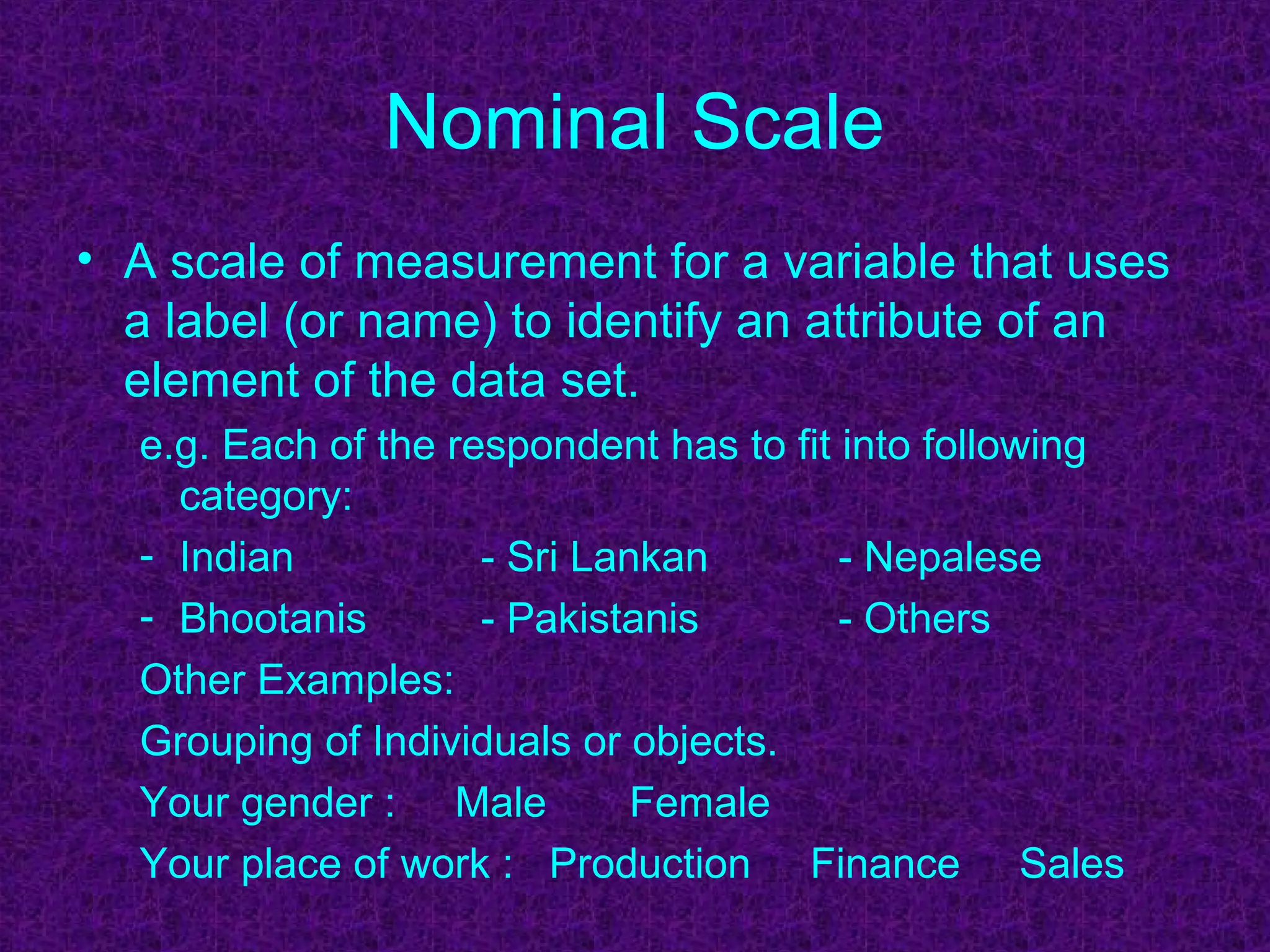 Nominal Scale
• A scale of measurement for a variable that uses
a label (or name) to identify an attribute of an
element of the data set.
e.g. Each of the respondent has to fit into following
category:
- Indian - Sri Lankan - Nepalese
- Bhootanis - Pakistanis - Others
Other Examples:
Grouping of Individuals or objects.
Your gender : Male Female
Your place of work : Production Finance Sales
 