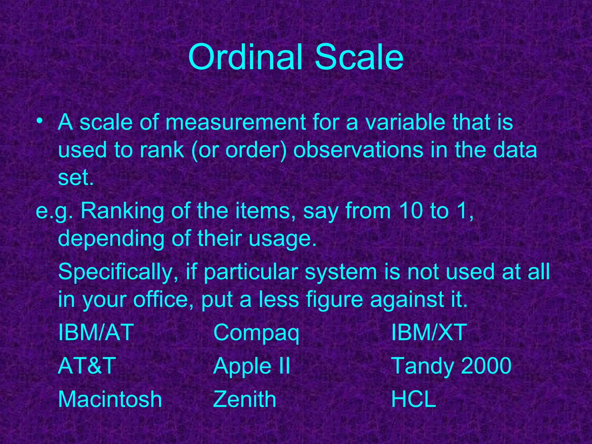 Ordinal Scale
• A scale of measurement for a variable that is
used to rank (or order) observations in the data
set.
e.g. Ranking of the items, say from 10 to 1,
depending of their usage.
Specifically, if particular system is not used at all
in your office, put a less figure against it.
IBM/AT Compaq IBM/XT
AT&T Apple II Tandy 2000
Macintosh Zenith HCL
 