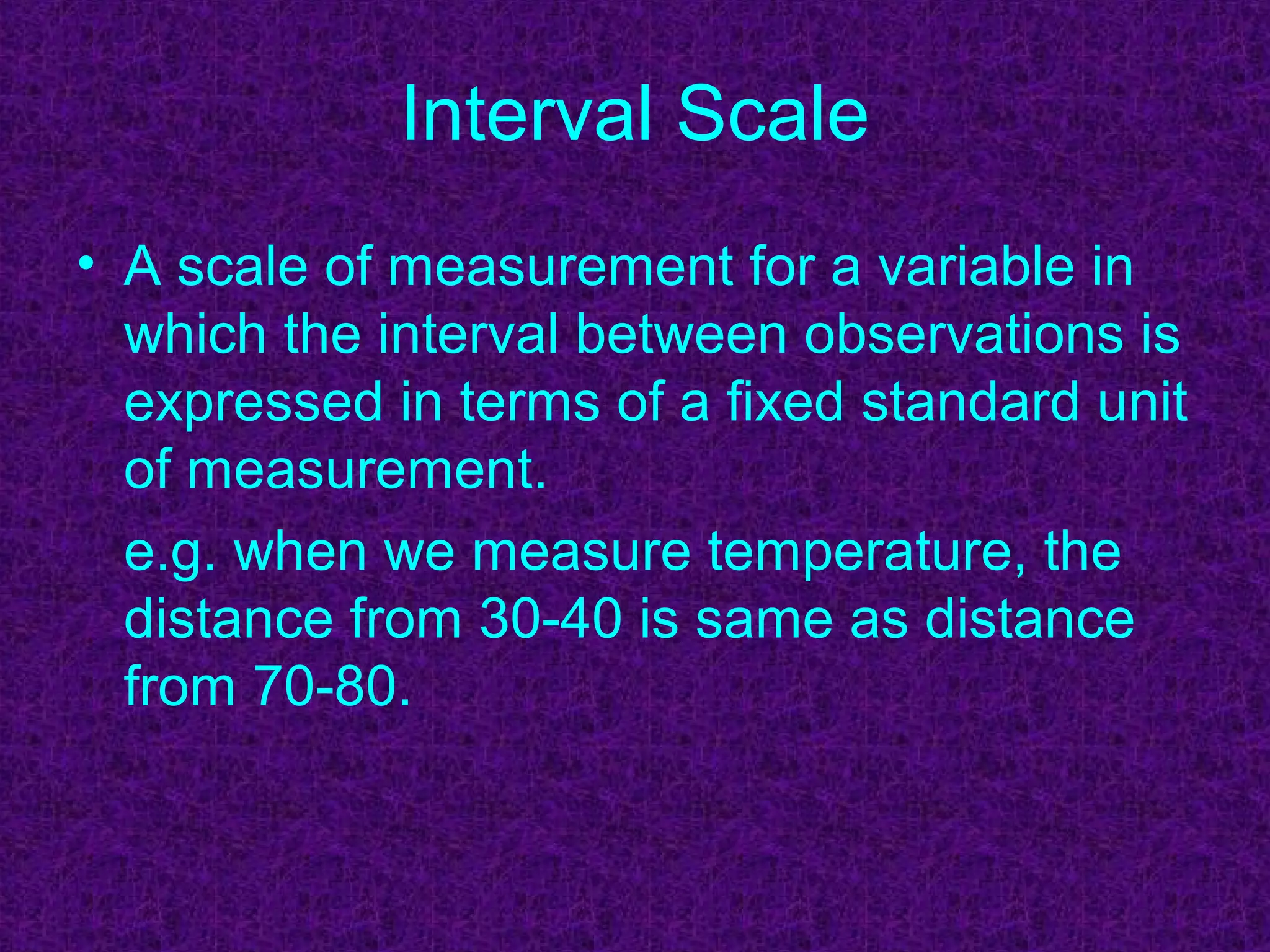 Interval Scale
• A scale of measurement for a variable in
which the interval between observations is
expressed in terms of a fixed standard unit
of measurement.
e.g. when we measure temperature, the
distance from 30-40 is same as distance
from 70-80.
 