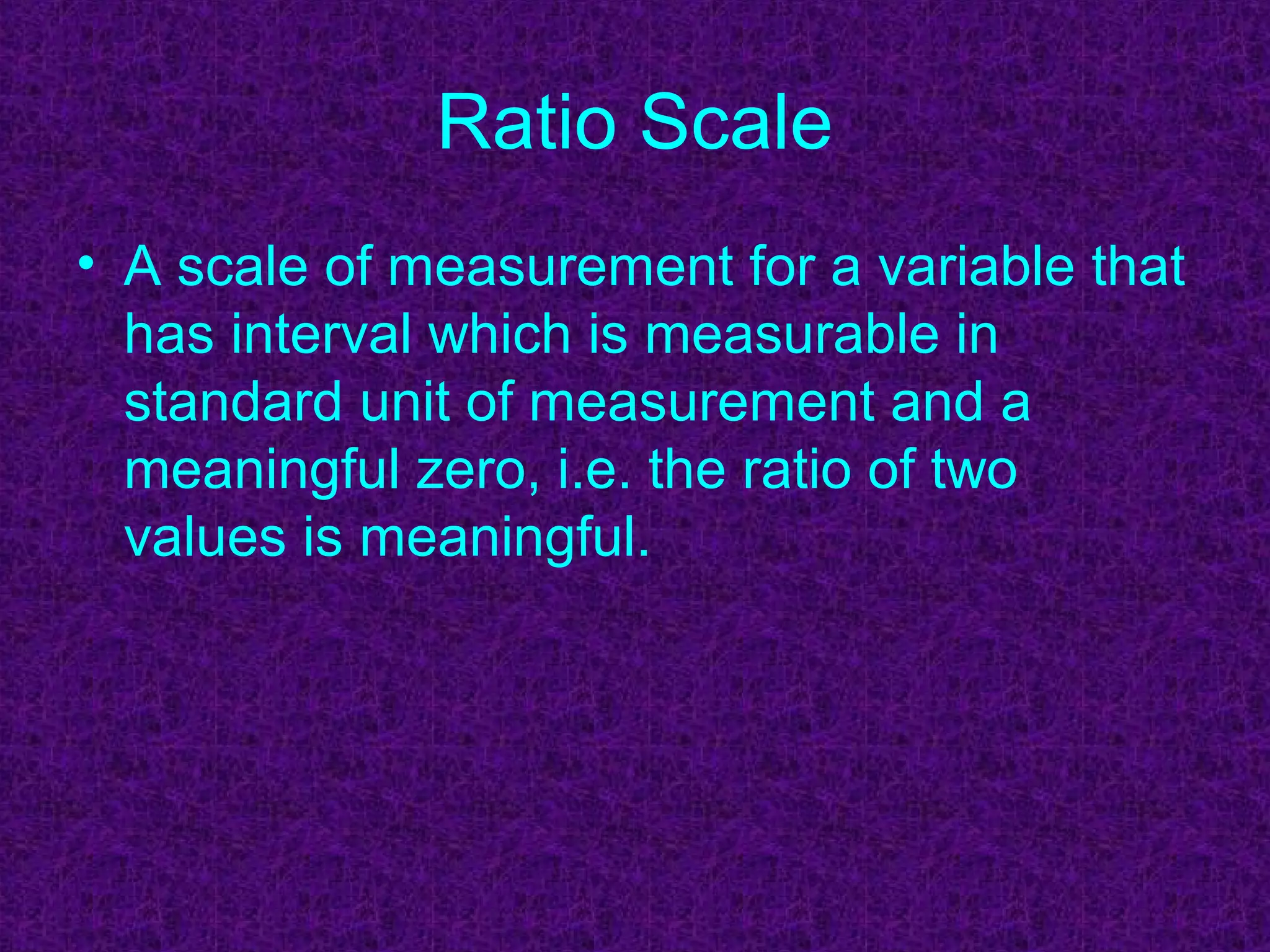 Ratio Scale
• A scale of measurement for a variable that
has interval which is measurable in
standard unit of measurement and a
meaningful zero, i.e. the ratio of two
values is meaningful.
 