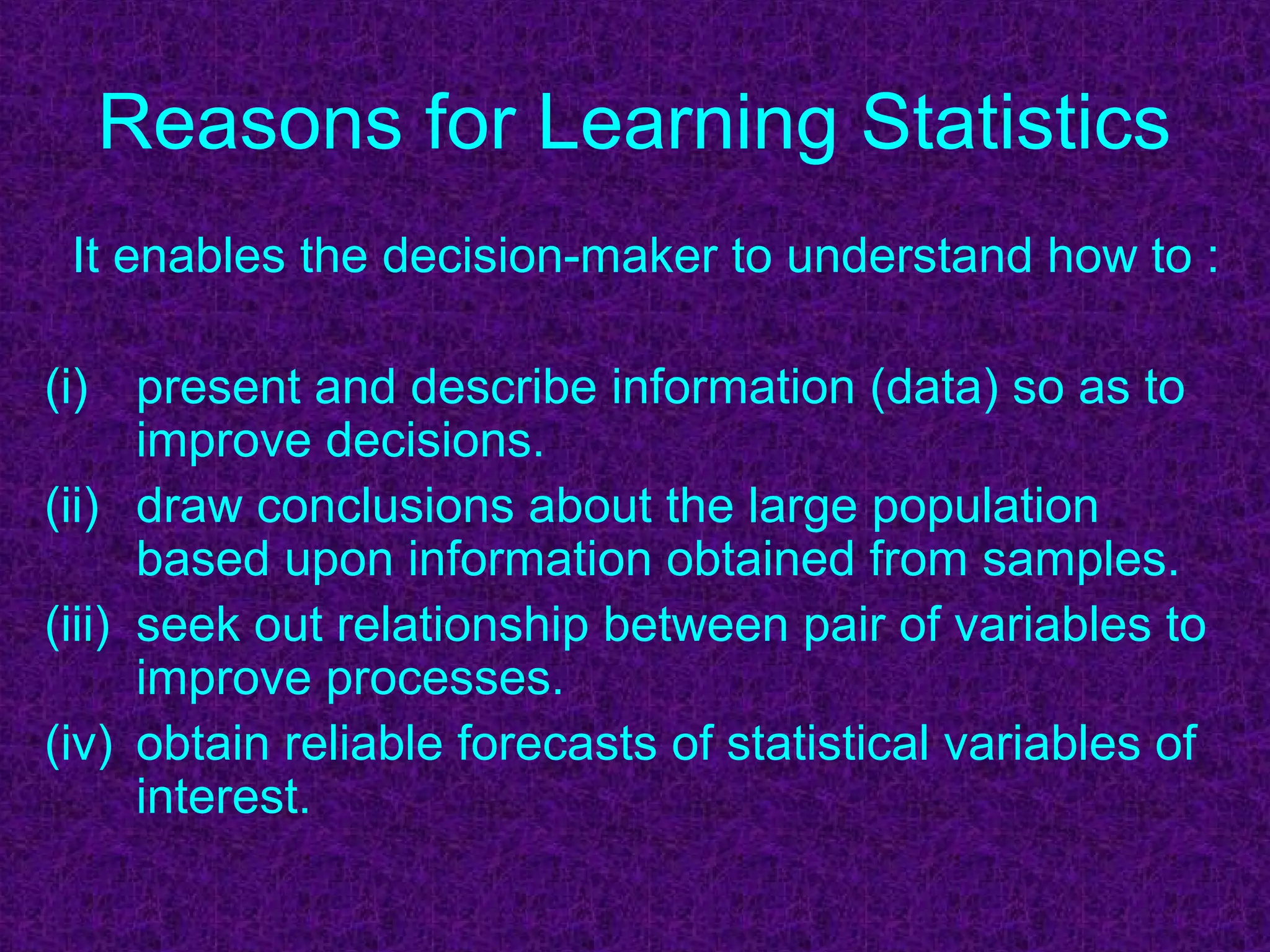 Reasons for Learning Statistics
It enables the decision-maker to understand how to :
(i) present and describe information (data) so as to
improve decisions.
(ii) draw conclusions about the large population
based upon information obtained from samples.
(iii) seek out relationship between pair of variables to
improve processes.
(iv) obtain reliable forecasts of statistical variables of
interest.
 