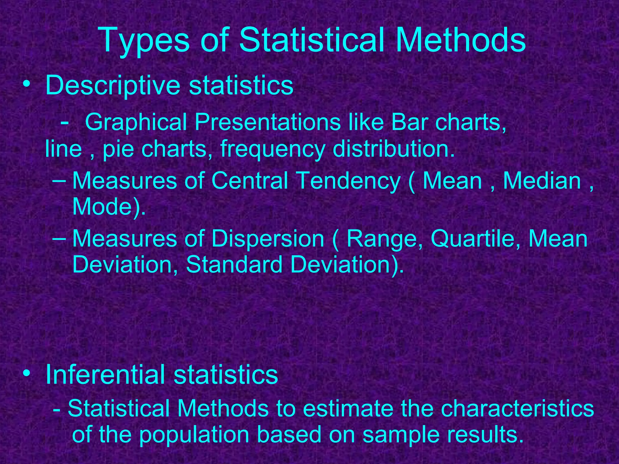 Types of Statistical Methods
• Descriptive statistics
- Graphical Presentations like Bar charts,
line , pie charts, frequency distribution.
– Measures of Central Tendency ( Mean , Median ,
Mode).
– Measures of Dispersion ( Range, Quartile, Mean
Deviation, Standard Deviation).
• Inferential statistics
- Statistical Methods to estimate the characteristics
of the population based on sample results.
 