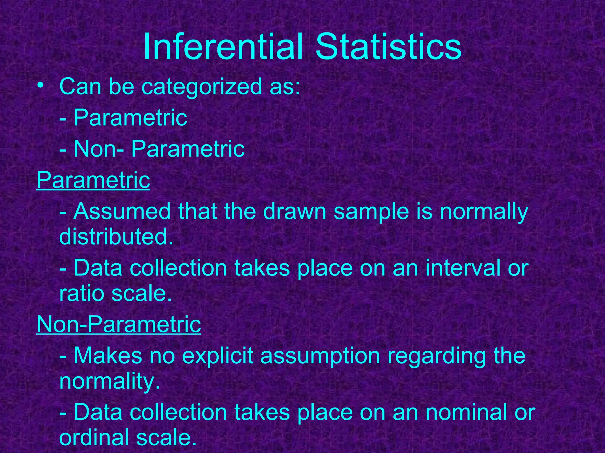 Inferential Statistics
• Can be categorized as:
- Parametric
- Non- Parametric
Parametric
- Assumed that the drawn sample is normally
distributed.
- Data collection takes place on an interval or
ratio scale.
Non-Parametric
- Makes no explicit assumption regarding the
normality.
- Data collection takes place on an nominal or
ordinal scale.
 