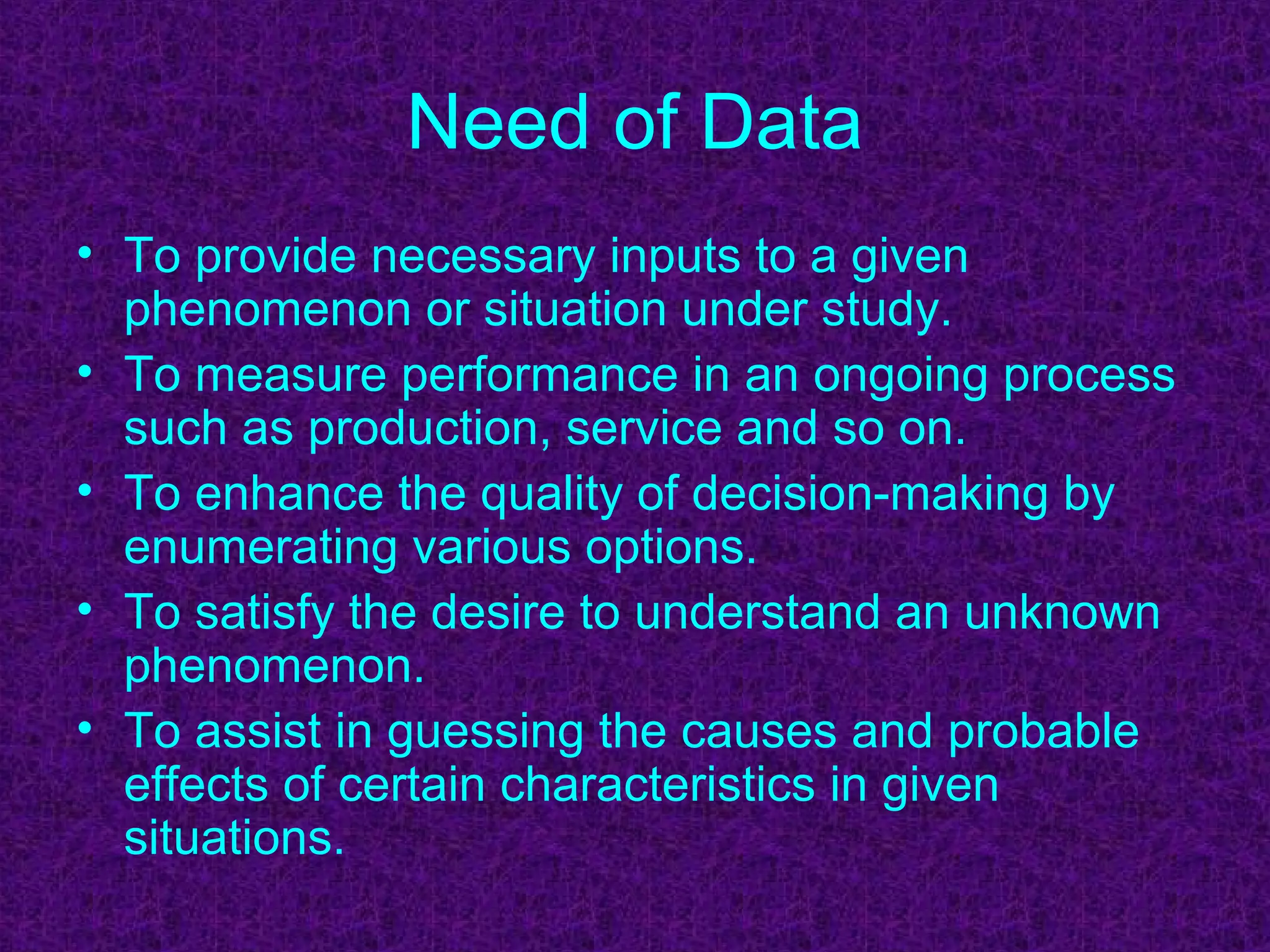 Need of Data
• To provide necessary inputs to a given
phenomenon or situation under study.
• To measure performance in an ongoing process
such as production, service and so on.
• To enhance the quality of decision-making by
enumerating various options.
• To satisfy the desire to understand an unknown
phenomenon.
• To assist in guessing the causes and probable
effects of certain characteristics in given
situations.
 