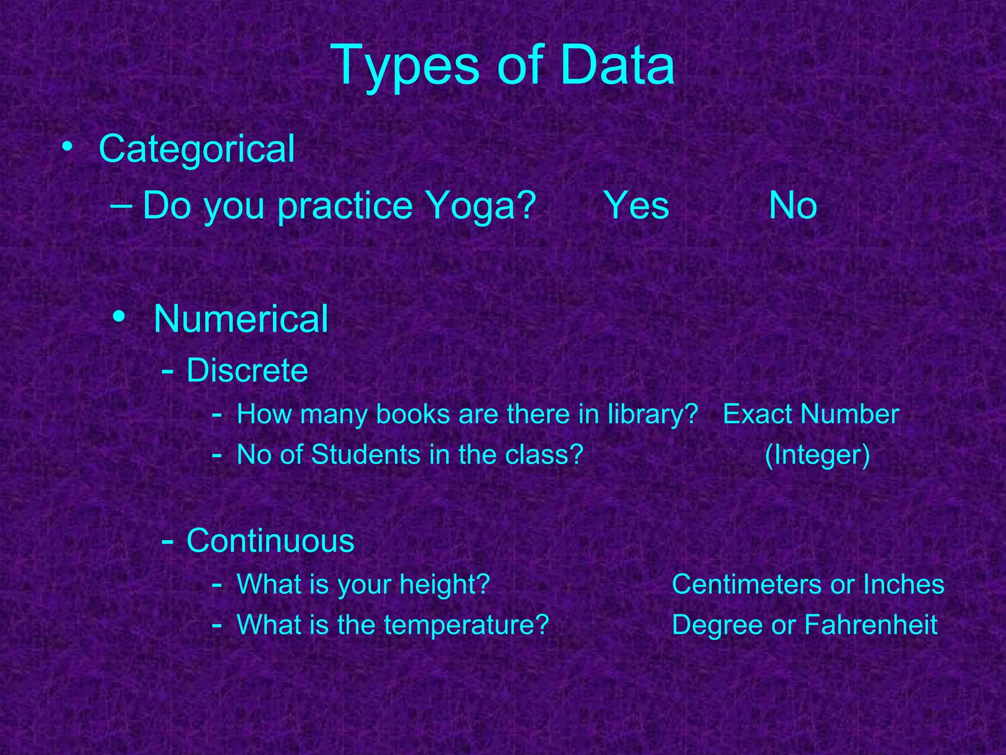 Types of Data
• Categorical
– Do you practice Yoga? Yes No
• Numerical
- Discrete
- How many books are there in library? Exact Number
- No of Students in the class? (Integer)
- Continuous
- What is your height? Centimeters or Inches
- What is the temperature? Degree or Fahrenheit
 