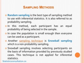 SAMPLING METHODS
 Random sampling is the best type of sampling method
to use with inferential statistics. It is also referred to as
probability sampling.
 In this method, each participant has an equal
probability of being selected in the sample.
 In case the population is small enough then everyone
can be used as a participant.
 Another sampling technique is Snowball sampling
which is a non-probability sampling.
 Snowball sampling involves selecting participants on
the basis of information provided by previously studied
cases. This technique is not applied for inferential
statistics.
Statisticsconsultation.co
 