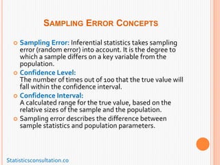 SAMPLING ERROR CONCEPTS
 Sampling Error: Inferential statistics takes sampling
error (random error) into account. It is the degree to
which a sample differs on a key variable from the
population.
 Confidence Level:
The number of times out of 100 that the true value will
fall within the confidence interval.
 Confidence Interval:
A calculated range for the true value, based on the
relative sizes of the sample and the population.
 Sampling error describes the difference between
sample statistics and population parameters.
Statisticsconsultation.co
 