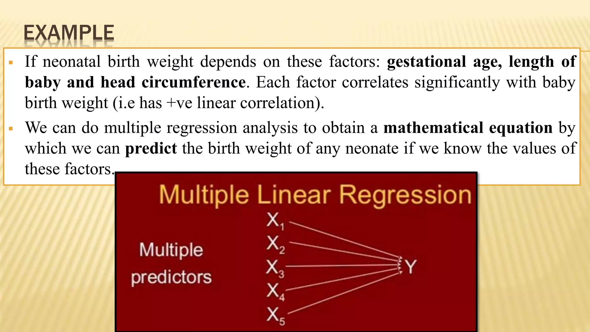 EXAMPLE
 If neonatal birth weight depends on these factors: gestational age, length of
baby and head circumference. Each factor correlates significantly with baby
birth weight (i.e has +ve linear correlation).
 We can do multiple regression analysis to obtain a mathematical equation by
which we can predict the birth weight of any neonate if we know the values of
these factors.
 