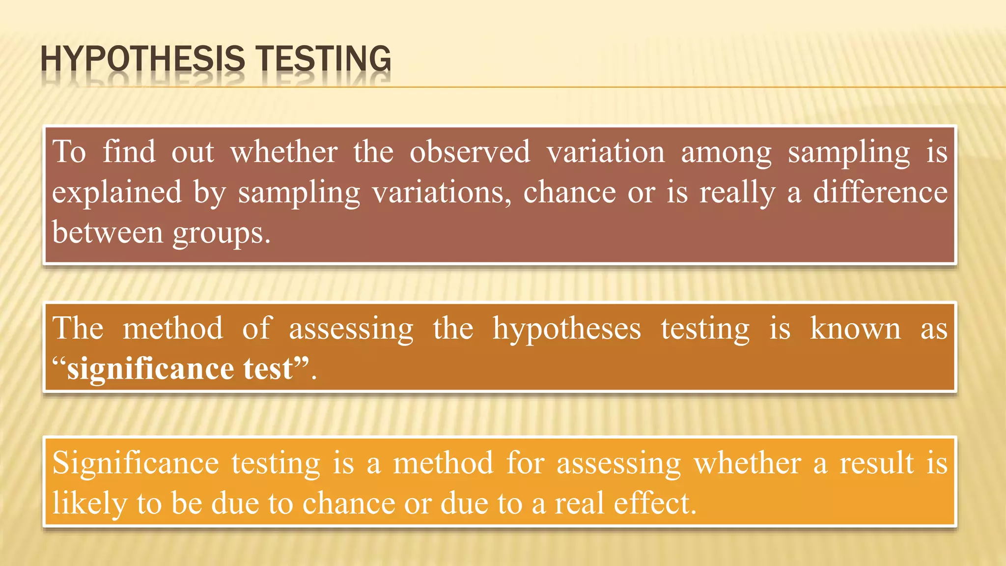 HYPOTHESIS TESTING
To find out whether the observed variation among sampling is
explained by sampling variations, chance or is really a difference
between groups.
The method of assessing the hypotheses testing is known as
“significance test”.
Significance testing is a method for assessing whether a result is
likely to be due to chance or due to a real effect.
 