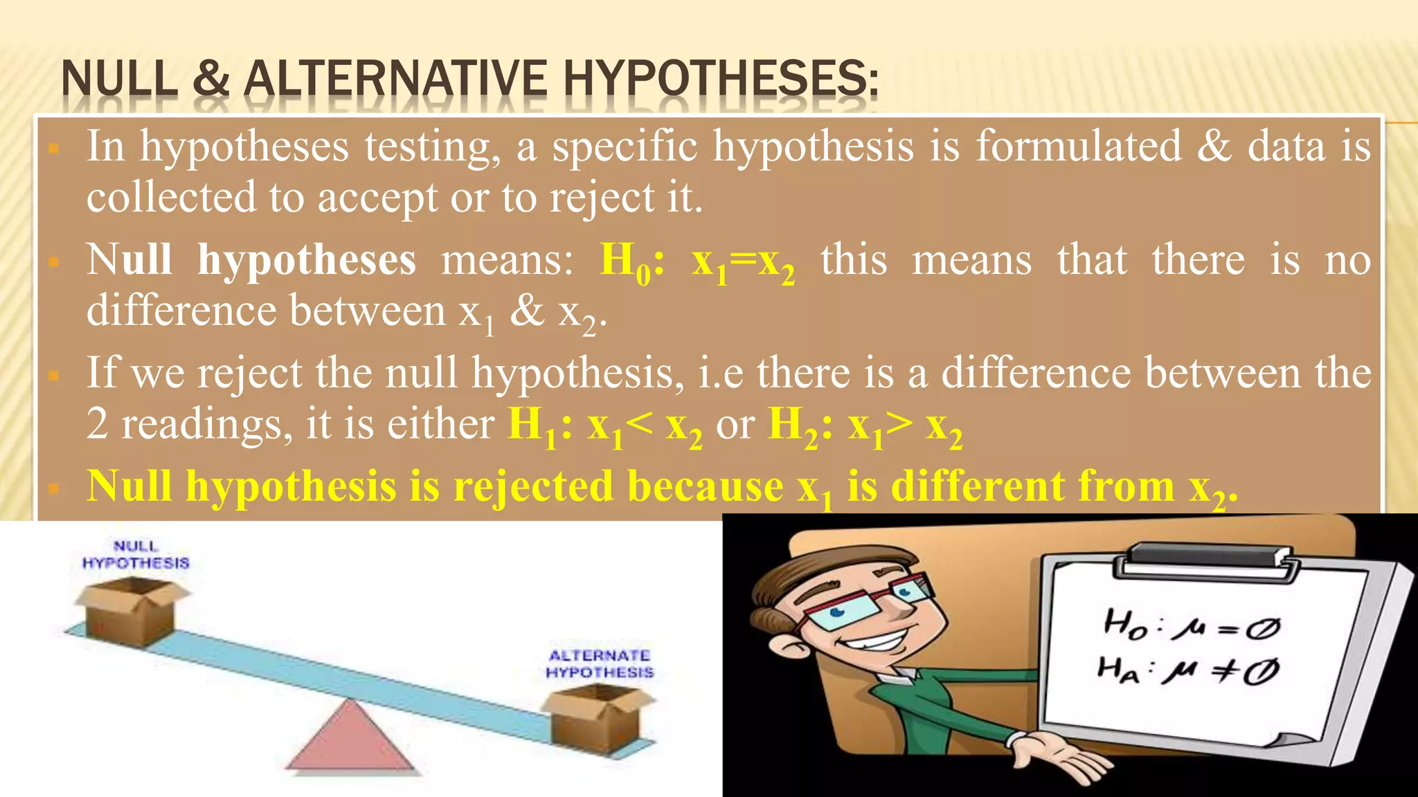NULL & ALTERNATIVE HYPOTHESES:
 In hypotheses testing, a specific hypothesis is formulated & data is
collected to accept or to reject it.
 Null hypotheses means: H0: x1=x2 this means that there is no
difference between x1 & x2.
 If we reject the null hypothesis, i.e there is a difference between the
2 readings, it is either H1: x1< x2 or H2: x1> x2
 Null hypothesis is rejected because x1 is different from x2.
 