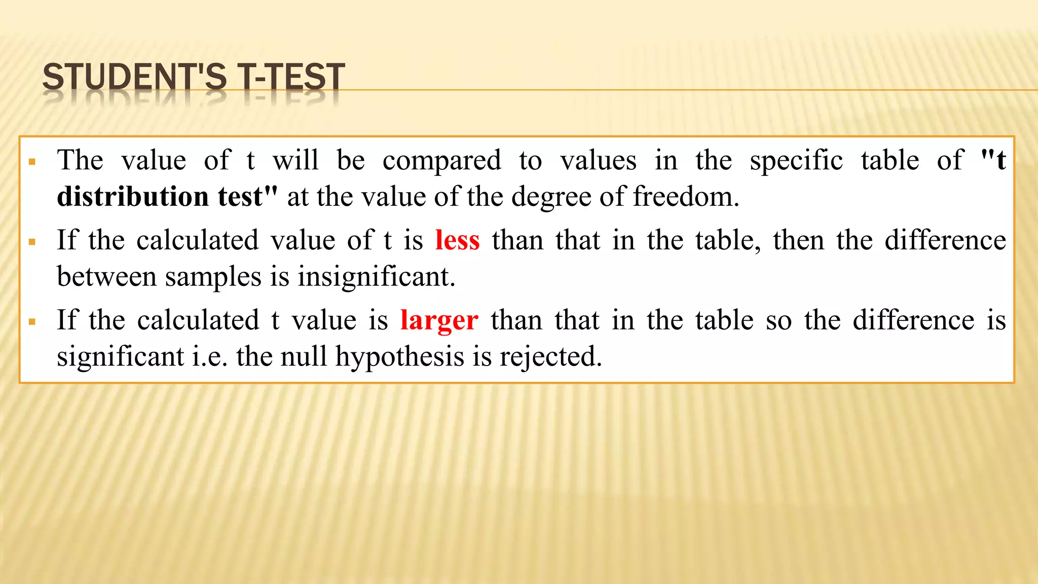 STUDENT'S T-TEST
 The value of t will be compared to values in the specific table of "t
distribution test" at the value of the degree of freedom.
 If the calculated value of t is less than that in the table, then the difference
between samples is insignificant.
 If the calculated t value is larger than that in the table so the difference is
significant i.e. the null hypothesis is rejected.
 