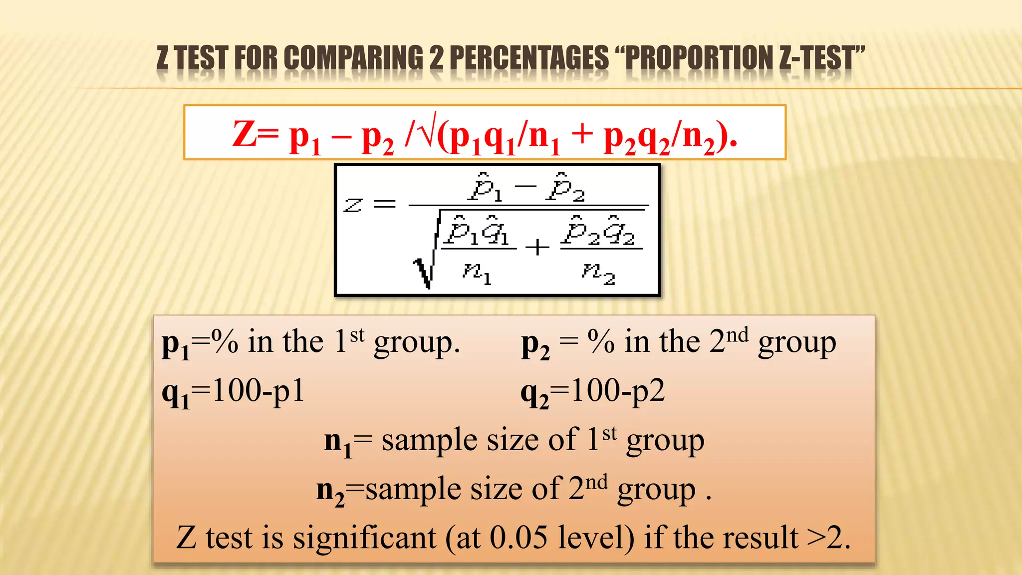 Z TEST FOR COMPARING 2 PERCENTAGES “PROPORTION Z-TEST”
p1=% in the 1st group. p2 = % in the 2nd group
q1=100-p1 q2=100-p2
n1= sample size of 1st group
n2=sample size of 2nd group .
Z test is significant (at 0.05 level) if the result >2.
Z= p1 – p2 /√(p1q1/n1 + p2q2/n2).
 